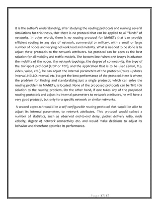 P a g e 87 | 87
It is the author’s understanding, after studying the routing protocols and running several
simulations for this thesis, that there is no protocol that can be applied to all "kinds" of
networks. In other words, there is no routing protocol for MANETs that c an provide
efficient routing to any size of network, commercial or military, with a small or large
number of nodes and varying network load and mobility. What is needed to be done is to
adjust these protocols to the network attributes. No protocol can be seen as the best
solution for all mobility and traffic models. The bottom line: When one knows in advance
the mobility of the nodes, the network topology, the degree of connectivity, the type of
the transport protocol (UDP or TCP), and the application that is to be used (email, ftp,
video, voice, etc.), he can adjust the internal parameters of the protocol (route updates
interval, HELLO interval, etc.) to get the best performance of the protocol. Here is where
the problem for finding and standardizing just a single protocol, which can solve the
routing problem in MANETs, is located. None of the proposed protocols can be THE 106
solution to the routing problem. On the other hand, if one takes any of the proposed
routing protocols and adjust its internal parameters to network attributes, he will have a
very good protocol, but only for a specific network or similar networks.
A second approach would be a self-configurable routing protocol that would be able to
adjust its internal parameters to network attributes. This protocol would collect a
number of statistics, such as observed end-to-end delay, packet delivery ratio, node
velocity, degree of network connectivity etc. and would make decisions to adjust its
behavior and therefore optimize its performance.
 