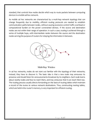 P a g e 8 | 87
standard, that controls how nodes decide which way to route packets between computing
devices in a mobile ad-hoc network.
As mobile ad hoc networks are characterized by a multi-hop network topology that can
change frequently due to mobility, efficient routing protocols are needed to establish
communication paths between nodes, without causing excessive control traffic overhead or
computational burden on the power constrained devices. If the source and destination
nodes are not within their range of operation. In such a case, routing is achieved through a
series of multiple hops, with intermediate nodes between the source and the destination
nodes serving the purpose of routers for relaying the information in between.
Multi-Hop Wireless
In ad hoc networks, nodes do not start out familiar with the topology of their networks;
instead, they have to discover it. The basic idea is that a new node may announce its
presence and should listen for announcements broadcast by its neighbors. Each node learns
about nearby nodes and how to reach them, and may announce that it can reach them too.
The routing process usually directs forwarding on the basis of routing tables which maintain
a record of the routes to various network destinations. Thus, constructing routing tables,
which are held in the router's memory, is very important for efficient routing.
 