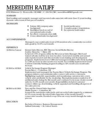 SUMMARY
HIGHLIGHTS
ACCOMPLISHMENTS
EXPERIENCE
EDUCATION
MEREDITH RATLIFF
6723 Whitmore Ct, Westerville, OH 43082 | C: 210-716-1788 | meredithratliff80@gmail.com
Hard working and energetic manager and top-rated sales associate with more than 12 years leading
dynamic sales teams in fast-paced markets.
Fortune 500 company sales
background
Established track record of
exceptional sales results
Excellent communication skills
Cross-cultural sales background
Social media savvy
Complex project negotiations
Exceptional multi-tasker
Managed a successful sales team of 20 members who consistently exceeded
sales goals by 15-27% each month.
10/2014 to Current Internet Sales Director, BDC Director, Social Media Director
Ganley Akron Inc － Akron, OH
Achieved 172% of quota within the first year as Sales Manager. Hired and
trained all sales staff for new store location. Generated monthly and annual
sales reports.Created and directed sales team training and development
programs. Implemented new CRM and managed transition effectively leading
to a 30% increase in sales month over month. Successfully implemented Grant
Cardone University Training program leading to 42% month over month sales
increase.
01/2012 to 10/2014 Vehicle Exchange Program Manager
Toyota Direct － Columbus, OH
Implemented and managed the Toyota Direct Vehicle Exchange Program. This
program initiates and maintains sales contact with service customers.
Highlighting equitable opportunities and transitioning customers into a new
vehicle when profitable for the dealership. This implementation resulted in 42
additional sales during the first month and continued to increase dealer overall
sales by 13-19% month over month. Responsibilities included customer
contact, follow-up, deal desking, vehicle appraisal and handling all aspects of
the sales process.
06/2011 to 01/2012 New and Pre-Owned Sales Associate
Olathe Toyota － Columbus, KS
Learned the automotive sales trade and exceeded sales targets by a minimum
of 15% every month. Received Sales Associate of the month award 3
consecutive months. Provided a top CSI score every month through the sales
process.
Bachelor of Science: Business Management
Ashford University － IA, United States
 