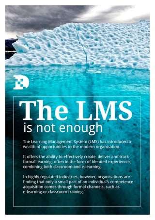 The LMS
The Learning Management System (LMS) has introduced a
wealth of opportunities to the modern organisation.
It offers the ability to effectively create, deliver and track
formal learning, often in the form of blended experiences,
combining both classroom and e-learning.
In highly regulated industries, however, organisations are
finding that only a small part of an individual’s competence
acquisition comes through formal channels, such as
e-learning or classroom training.
is not enough
 