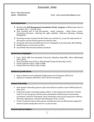(Curriculam Vitae)
Name : Neha Manchanda
Mobile : 9990983101 Email : neha.manchanda31@gmail.com
3
Work Experiences
 Worked with ACH Management Consultants Pvt.Ltd , Gurgaon as HR Recruiter from 1st
December, 2011 – 31st July, 2012.
 Time bounded End to End Recruitment , which comprises - Initial Phone screen--
Conducting Interviews --Selecting the right candidate-- Reference Checking --Database
Management.
 Searching resumes in job portals like Naukri.com, monster etc.,as per the requirements of
the business and the Job Description provided by client.
 Getting the references fromdifferent sources. Posting jobs in the job portals, Mass Mailing.
 Headhunting forcertain niche profiles.
 Social Media Networkslike Linkedin, Facebook.
Qualifications Highlights:
 Done M.B.A (HR) from Banasthali University, Rajasthan. Major(HR) , Minor (Marketing)
(2012-2014)
 Done B.B.A (HR) from Y.W.C.A , Delhi (Punjab Technical University) in 2011
 Passed 12th from C.B.S.E , Delhi in 2008.
 Passed 10th from C.B.S.E , Delhi in 2006.
Additional qualifications:
 Done certificate course on Statistical Applications and Techniques. (SPSS 16.1)
 Diploma in Computers (MS Office- Excel , Word, Powerpoint)
Summer Internship:
 Done Summer Internship projectin Apra Auto India Pvt.Limited as part of M.B.A project in
HR in 2013.
 Undertook summer internship training in B.B.A in “Recruitment and Selection” in Orient
Crafts Pvt.Ltd. (Gurgaon) as HR Executiveand handled all HR Generalist functionslike
recruitment, selections, Orientation, Salary maintenance and records using savior software,
ESI online registrations, Full and Final settlements, PFetc. in 2011.
 Project-Prepared Projecton Recruitment and Selection and core HR functions and got 85+
marks forproject preparation and viva-as part of exam.
Projects and Case Studies :
 