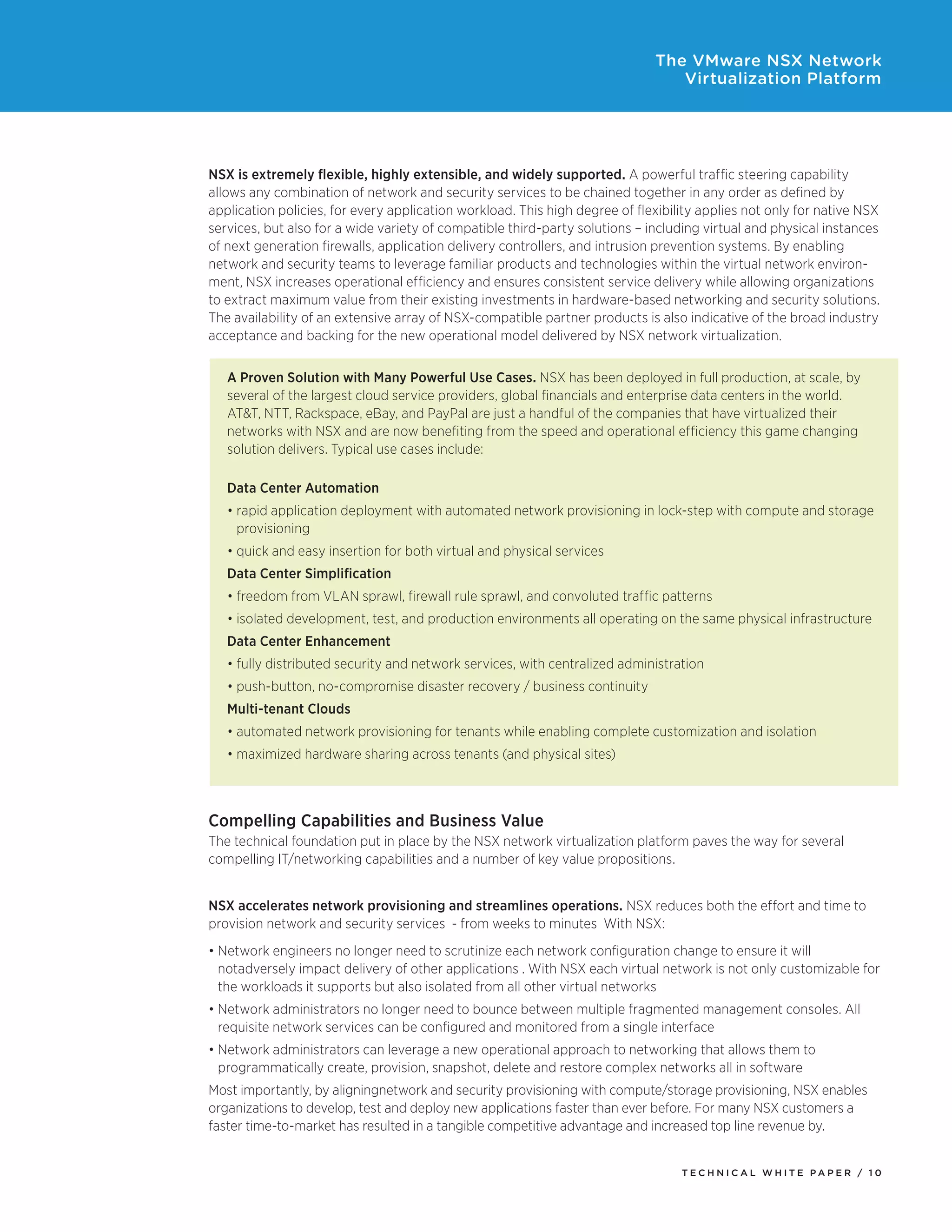 T E C H N I C A L W H I T E P A P E R / 1 0
The VMware NSX Network
Virtualization Platform
NSX is extremely flexible, highly extensible, and widely supported. A powerful traffic steering capability
allows any combination of network and security services to be chained together in any order as defined by
application policies, for every application workload. This high degree of flexibility applies not only for native NSX
services, but also for a wide variety of compatible third-party solutions – including virtual and physical instances
of next generation firewalls, application delivery controllers, and intrusion prevention systems. By enabling
network and security teams to leverage familiar products and technologies within the virtual network environ-
ment, NSX increases operational efficiency and ensures consistent service delivery while allowing organizations
to extract maximum value from their existing investments in hardware-based networking and security solutions.
The availability of an extensive array of NSX-compatible partner products is also indicative of the broad industry
acceptance and backing for the new operational model delivered by NSX network virtualization.
Compelling Capabilities and Business Value
The technical foundation put in place by the NSX network virtualization platform paves the way for several
compelling IT/networking capabilities and a number of key value propositions.
NSX accelerates network provisioning and streamlines operations. NSX reduces both the effort and time to
provision network and security services - from weeks to minutes With NSX:
•	Network engineers no longer need to scrutinize each network configuration change to ensure it will
notadversely impact delivery of other applications . With NSX each virtual network is not only customizable for
the workloads it supports but also isolated from all other virtual networks
•	Network administrators no longer need to bounce between multiple fragmented management consoles. All
requisite network services can be configured and monitored from a single interface
•	Network administrators can leverage a new operational approach to networking that allows them to
programmatically create, provision, snapshot, delete and restore complex networks all in software
Most importantly, by aligningnetwork and security provisioning with compute/storage provisioning, NSX enables
organizations to develop, test and deploy new applications faster than ever before. For many NSX customers a
faster time-to-market has resulted in a tangible competitive advantage and increased top line revenue by.
A Proven Solution with Many Powerful Use Cases. NSX has been deployed in full production, at scale, by
several of the largest cloud service providers, global financials and enterprise data centers in the world.
AT&T, NTT, Rackspace, eBay, and PayPal are just a handful of the companies that have virtualized their
networks with NSX and are now benefiting from the speed and operational efficiency this game changing
solution delivers. Typical use cases include:
Data Center Automation
•	rapid application deployment with automated network provisioning in lock-step with compute and storage
provisioning
•	quick and easy insertion for both virtual and physical services
Data Center Simplification
•	freedom from VLAN sprawl, firewall rule sprawl, and convoluted traffic patterns
•	isolated development, test, and production environments all operating on the same physical infrastructure
Data Center Enhancement
•	fully distributed security and network services, with centralized administration
•	push-button, no-compromise disaster recovery / business continuity
Multi-tenant Clouds
•	automated network provisioning for tenants while enabling complete customization and isolation
•	maximized hardware sharing across tenants (and physical sites)
 