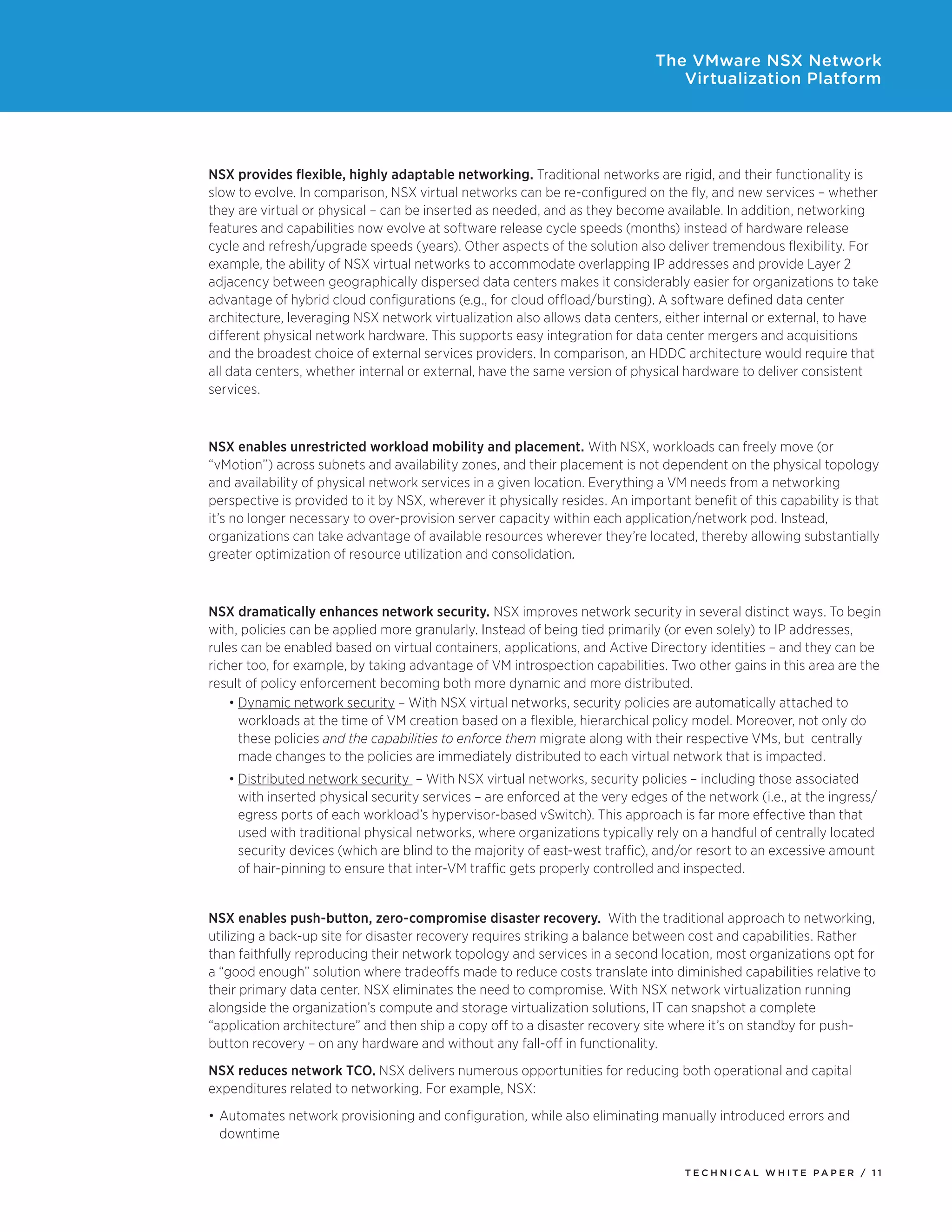 T E C H N I C A L W H I T E P A P E R / 1 1
The VMware NSX Network
Virtualization Platform
NSX provides flexible, highly adaptable networking. Traditional networks are rigid, and their functionality is
slow to evolve. In comparison, NSX virtual networks can be re-configured on the fly, and new services – whether
they are virtual or physical – can be inserted as needed, and as they become available. In addition, networking
features and capabilities now evolve at software release cycle speeds (months) instead of hardware release
cycle and refresh/upgrade speeds (years). Other aspects of the solution also deliver tremendous flexibility. For
example, the ability of NSX virtual networks to accommodate overlapping IP addresses and provide Layer 2
adjacency between geographically dispersed data centers makes it considerably easier for organizations to take
advantage of hybrid cloud configurations (e.g., for cloud offload/bursting). A software defined data center
architecture, leveraging NSX network virtualization also allows data centers, either internal or external, to have
different physical network hardware. This supports easy integration for data center mergers and acquisitions
and the broadest choice of external services providers. In comparison, an HDDC architecture would require that
all data centers, whether internal or external, have the same version of physical hardware to deliver consistent
services.
NSX enables unrestricted workload mobility and placement. With NSX, workloads can freely move (or
“vMotion”) across subnets and availability zones, and their placement is not dependent on the physical topology
and availability of physical network services in a given location. Everything a VM needs from a networking
perspective is provided to it by NSX, wherever it physically resides. An important benefit of this capability is that
it’s no longer necessary to over-provision server capacity within each application/network pod. Instead,
organizations can take advantage of available resources wherever they’re located, thereby allowing substantially
greater optimization of resource utilization and consolidation.
NSX dramatically enhances network security. NSX improves network security in several distinct ways. To begin
with, policies can be applied more granularly. Instead of being tied primarily (or even solely) to IP addresses,
rules can be enabled based on virtual containers, applications, and Active Directory identities – and they can be
richer too, for example, by taking advantage of VM introspection capabilities. Two other gains in this area are the
result of policy enforcement becoming both more dynamic and more distributed.
•	Dynamic network security – With NSX virtual networks, security policies are automatically attached to
workloads at the time of VM creation based on a flexible, hierarchical policy model. Moreover, not only do
these policies and the capabilities to enforce them migrate along with their respective VMs, but centrally
made changes to the policies are immediately distributed to each virtual network that is impacted.
•	Distributed network security – With NSX virtual networks, security policies – including those associated
with inserted physical security services – are enforced at the very edges of the network (i.e., at the ingress/
egress ports of each workload’s hypervisor-based vSwitch). This approach is far more effective than that
used with traditional physical networks, where organizations typically rely on a handful of centrally located
security devices (which are blind to the majority of east-west traffic), and/or resort to an excessive amount
of hair-pinning to ensure that inter-VM traffic gets properly controlled and inspected.
NSX enables push-button, zero-compromise disaster recovery. With the traditional approach to networking,
utilizing a back-up site for disaster recovery requires striking a balance between cost and capabilities. Rather
than faithfully reproducing their network topology and services in a second location, most organizations opt for
a “good enough” solution where tradeoffs made to reduce costs translate into diminished capabilities relative to
their primary data center. NSX eliminates the need to compromise. With NSX network virtualization running
alongside the organization’s compute and storage virtualization solutions, IT can snapshot a complete
“application architecture” and then ship a copy off to a disaster recovery site where it’s on standby for push-
button recovery – on any hardware and without any fall-off in functionality.
NSX reduces network TCO. NSX delivers numerous opportunities for reducing both operational and capital
expenditures related to networking. For example, NSX:
•	Automates network provisioning and configuration, while also eliminating manually introduced errors and
downtime
 