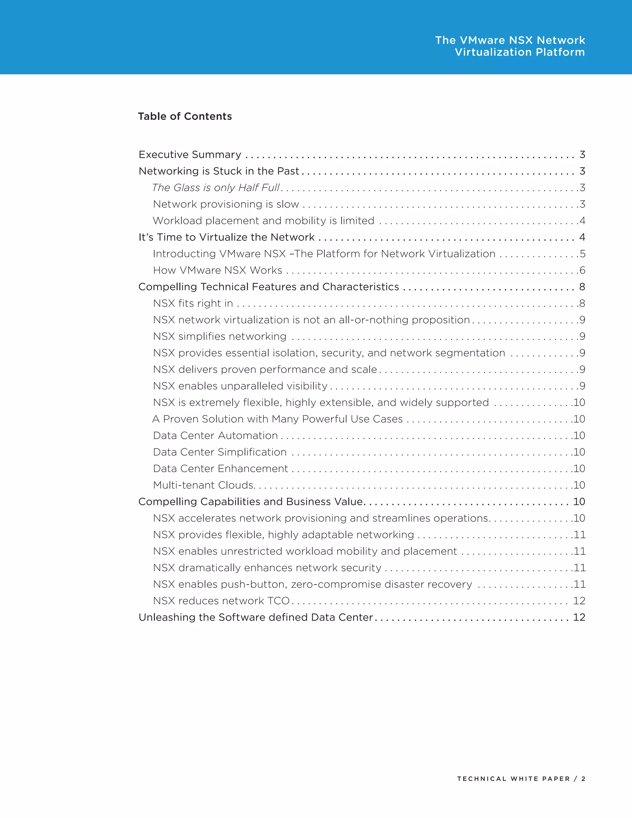 The VMware NSX Network
Virtualization Platform
T E C H N I C A L W H I T E P A P E R / 2
Table of Contents
Executive Summary.  .  .  .  .  .  .  .  .  .  .  .  .  .  .  .  .  .  .  .  .  .  .  .  .  .  .  .  .  .  .  .  .  .  .  .  .  .  .  .  .  .  .  .  .  .  .  .  .  .  .  .  .  .  .  .  .  .  .  . 3
Networking is Stuck in the Past.  .  .  .  .  .  .  .  .  .  .  .  .  .  .  .  .  .  .  .  .  .  .  .  .  .  .  .  .  .  .  .  .  .  .  .  .  .  .  .  .  .  .  .  .  .  .  .  .  . 3
The Glass is only Half Full. .  .  .  .  .  .  .  .  .  .  .  .  .  .  .  .  .  .  .  .  .  .  .  .  .  .  .  .  .  .  .  .  .  .  .  .  .  .  .  .  .  .  .  .  .  .  .  .  .  .  .  .  .  . 3
Network provisioning is slow.  .  .  .  .  .  .  .  .  .  .  .  .  .  .  .  .  .  .  .  .  .  .  .  .  .  .  .  .  .  .  .  .  .  .  .  .  .  .  .  .  .  .  .  .  .  .  .  .  .  . 3
Workload placement and mobility is limited.  .  .  .  .  .  .  .  .  .  .  .  .  .  .  .  .  .  .  .  .  .  .  .  .  .  .  .  .  .  .  .  .  .  .  .  . 4
It’s Time to Virtualize the Network.  .  .  .  .  .  .  .  .  .  .  .  .  .  .  .  .  .  .  .  .  .  .  .  .  .  .  .  .  .  .  .  .  .  .  .  .  .  .  .  .  .  .  .  .  .  . 4
Introducting VMware NSX –The Platform for Network Virtualization.  .  .  .  .  .  .  .  .  .  .  .  .  .  . 5
How VMware NSX Works.  .  .  .  .  .  .  .  .  .  .  .  .  .  .  .  .  .  .  .  .  .  .  .  .  .  .  .  .  .  .  .  .  .  .  .  .  .  .  .  .  .  .  .  .  .  .  .  .  .  .  .  .  . 6
Compelling Technical Features and Characteristics.  .  .  .  .  .  .  .  .  .  .  .  .  .  .  .  .  .  .  .  .  .  .  .  .  .  .  .  .  .  .  . 8
NSX fits right in.  .  .  .  .  .  .  .  .  .  .  .  .  .  .  .  .  .  .  .  .  .  .  .  .  .  .  .  .  .  .  .  .  .  .  .  .  .  .  .  .  .  .  .  .  .  .  .  .  .  .  .  .  .  .  .  .  .  .  .  .  .  . 8
NSX network virtualization is not an all-or-nothing proposition.  .  .  .  .  .  .  .  .  .  .  .  .  .  .  .  .  .  .  . 9
NSX simplifies networking .  .  .  .  .  .  .  .  .  .  .  .  .  .  .  .  .  .  .  .  .  .  .  .  .  .  .  .  .  .  .  .  .  .  .  .  .  .  .  .  .  .  .  .  .  .  .  .  .  .  .  .  . 9
NSX provides essential isolation, security, and network segmentation .  .  .  .  .  .  .  .  .  .  .  .  . 9
NSX delivers proven performance and scale.  .  .  .  .  .  .  .  .  .  .  .  .  .  .  .  .  .  .  .  .  .  .  .  .  .  .  .  .  .  .  .  .  .  .  .  . 9
NSX enables unparalleled visibility.  .  .  .  .  .  .  .  .  .  .  .  .  .  .  .  .  .  .  .  .  .  .  .  .  .  .  .  .  .  .  .  .  .  .  .  .  .  .  .  .  .  .  .  .  . 9
NSX is extremely flexible, highly extensible, and widely supported .  .  .  .  .  .  .  .  .  .  .  .  .  .  . 10
A Proven Solution with Many Powerful Use Cases.  .  .  .  .  .  .  .  .  .  .  .  .  .  .  .  .  .  .  .  .  .  .  .  .  .  .  .  .  .  . 10
Data Center Automation.  .  .  .  .  .  .  .  .  .  .  .  .  .  .  .  .  .  .  .  .  .  .  .  .  .  .  .  .  .  .  .  .  .  .  .  .  .  .  .  .  .  .  .  .  .  .  .  .  .  .  .  .  . 10
Data Center Simplification .  .  .  .  .  .  .  .  .  .  .  .  .  .  .  .  .  .  .  .  .  .  .  .  .  .  .  .  .  .  .  .  .  .  .  .  .  .  .  .  .  .  .  .  .  .  .  .  .  .  .  . 10
Data Center Enhancement.  .  .  .  .  .  .  .  .  .  .  .  .  .  .  .  .  .  .  .  .  .  .  .  .  .  .  .  .  .  .  .  .  .  .  .  .  .  .  .  .  .  .  .  .  .  .  .  .  .  .  . 10
Multi-tenant Clouds. . . . . . . . . . . . . . . . . . . . . . . . . . . . . . . . . . . . . . . . . . . . . . . . . . . . . . . . . . .10
Compelling Capabilities and Business Value. .  .  .  .  .  .  .  .  .  .  .  .  .  .  .  .  .  .  .  .  .  .  .  .  .  .  .  .  .  .  .  .  .  .  .  .  . 10
NSX accelerates network provisioning and streamlines operations. .  .  .  .  .  .  .  .  .  .  .  .  .  .  . 10
NSX provides flexible, highly adaptable networking.  .  .  .  .  .  .  .  .  .  .  .  .  .  .  .  .  .  .  .  .  .  .  .  .  .  .  .  . 11
NSX enables unrestricted workload mobility and placement.  .  .  .  .  .  .  .  .  .  .  .  .  .  .  .  .  .  .  .  . 11
NSX dramatically enhances network security.  .  .  .  .  .  .  .  .  .  .  .  .  .  .  .  .  .  .  .  .  .  .  .  .  .  .  .  .  .  .  .  .  .  . 11
NSX enables push-button, zero-compromise disaster recovery .  .  .  .  .  .  .  .  .  .  .  .  .  .  .  .  .  . 11
NSX reduces network TCO.  .  .  .  .  .  .  .  .  .  .  .  .  .  .  .  .  .  .  .  .  .  .  .  .  .  .  .  .  .  .  .  .  .  .  .  .  .  .  .  .  .  .  .  .  .  .  .  .  .  .  . 12
Unleashing the Software defined Data Center.  .  .  .  .  .  .  .  .  .  .  .  .  .  .  .  .  .  .  .  .  .  .  .  .  .  .  .  .  .  .  .  .  .  .  . 12
 