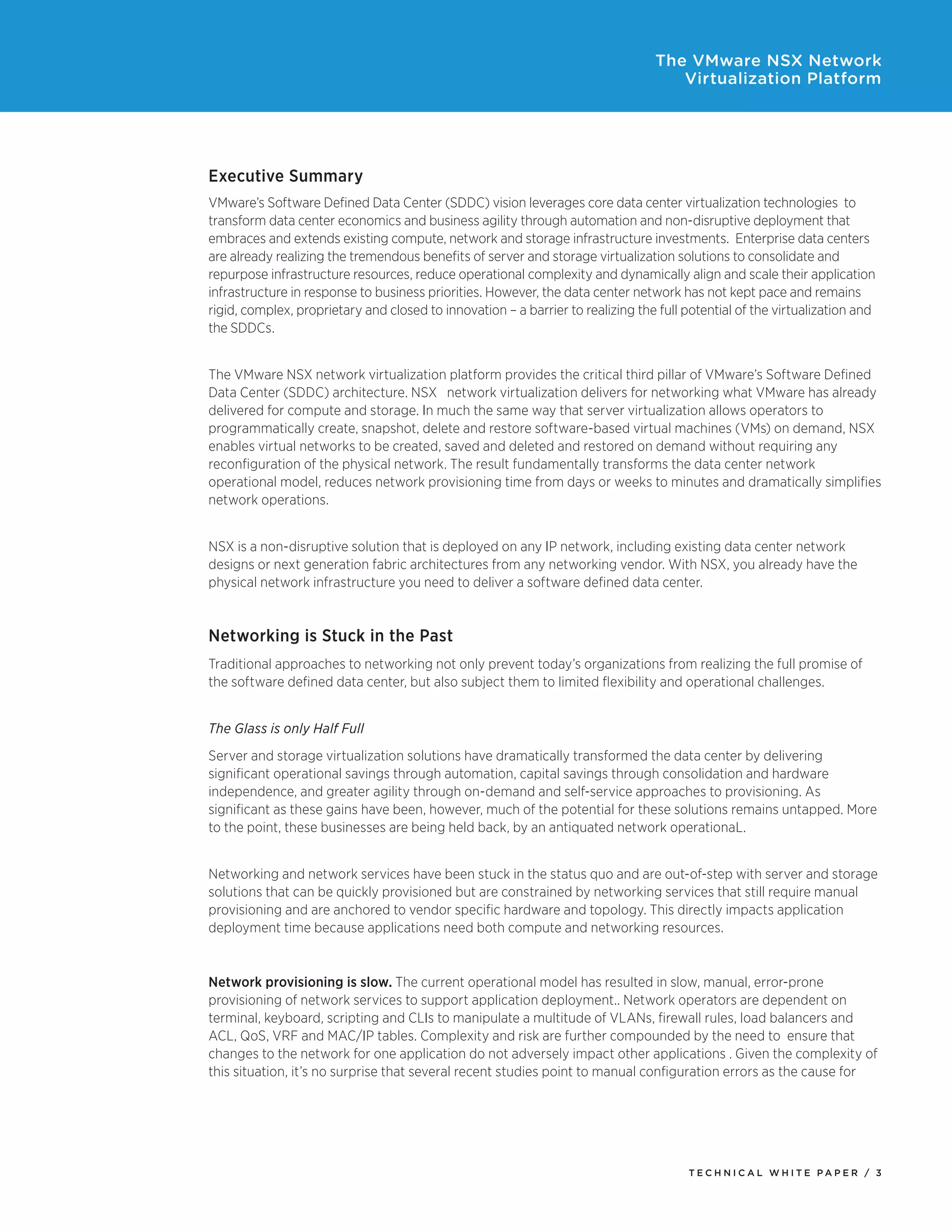 T E C H N I C A L W H I T E P A P E R / 3
The VMware NSX Network
Virtualization Platform
Executive Summary
VMware’s Software Defined Data Center (SDDC) vision leverages core data center virtualization technologies to
transform data center economics and business agility through automation and non-disruptive deployment that
embraces and extends existing compute, network and storage infrastructure investments. Enterprise data centers
are already realizing the tremendous benefits of server and storage virtualization solutions to consolidate and
repurpose infrastructure resources, reduce operational complexity and dynamically align and scale their application
infrastructure in response to business priorities. However, the data center network has not kept pace and remains
rigid, complex, proprietary and closed to innovation – a barrier to realizing the full potential of the virtualization and
the SDDCs.
The VMware NSX network virtualization platform provides the critical third pillar of VMware’s Software Defined
Data Center (SDDC) architecture. NSX network virtualization delivers for networking what VMware has already
delivered for compute and storage. In much the same way that server virtualization allows operators to
programmatically create, snapshot, delete and restore software-based virtual machines (VMs) on demand, NSX
enables virtual networks to be created, saved and deleted and restored on demand without requiring any
reconfiguration of the physical network. The result fundamentally transforms the data center network
operational model, reduces network provisioning time from days or weeks to minutes and dramatically simplifies
network operations.
NSX is a non-disruptive solution that is deployed on any IP network, including existing data center network
designs or next generation fabric architectures from any networking vendor. With NSX, you already have the
physical network infrastructure you need to deliver a software defined data center.
Networking is Stuck in the Past
Traditional approaches to networking not only prevent today’s organizations from realizing the full promise of
the software defined data center, but also subject them to limited flexibility and operational challenges.
The Glass is only Half Full
Server and storage virtualization solutions have dramatically transformed the data center by delivering
significant operational savings through automation, capital savings through consolidation and hardware
independence, and greater agility through on-demand and self-service approaches to provisioning. As
significant as these gains have been, however, much of the potential for these solutions remains untapped. More
to the point, these businesses are being held back, by an antiquated network operationaL.
Networking and network services have been stuck in the status quo and are out-of-step with server and storage
solutions that can be quickly provisioned but are constrained by networking services that still require manual
provisioning and are anchored to vendor specific hardware and topology. This directly impacts application
deployment time because applications need both compute and networking resources.
Network provisioning is slow. The current operational model has resulted in slow, manual, error-prone
provisioning of network services to support application deployment.. Network operators are dependent on
terminal, keyboard, scripting and CLIs to manipulate a multitude of VLANs, firewall rules, load balancers and
ACL, QoS, VRF and MAC/IP tables. Complexity and risk are further compounded by the need to ensure that
changes to the network for one application do not adversely impact other applications . Given the complexity of
this situation, it’s no surprise that several recent studies point to manual configuration errors as the cause for
 