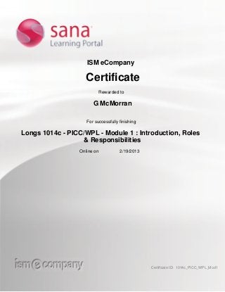 ISM eCompany
Certificate
Rewarded to
G McMorran
For successfully finishing
Longs 1014c - PICC/WPL - Module 1 : Introduction, Roles
& Responsibilities
Online on 2/19/2013
Certificate ID: 1014c_PICC_WPL_Mod1
 