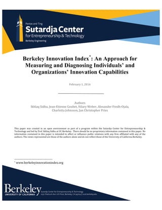 Berkeley Innovation Index*
: An Approach for
Measuring and Diagnosing Individuals’ and
Organizations’ Innovation Capabilities
	
	
February	1,	2016	
	
	
	
	
Authors	
Ikhlaq	Sidhu,	Jean-Etienne	Goubet,	Hilary	Weber,	Alexander	Fredh-Ojala,		
Charlotta	Johnsson,	Jan	Christopher	Pries	
	
	
	
	
This	 paper	 was	 created	 in	 an	 open	 environment	 as	 part	 of	 a	 program	 within	 the	 Sutardja	 Center	 for	 Entrepreneurship	 &	
Technology	and	led	by	Prof.	Ikhlaq	Sidhu	at	UC	Berkeley.		There	should	be	no	proprietary	information	contained	in	this	paper.	No	
information	contained	in	this	paper	is	intended	to	affect	or	influence	public	relations	with	any	firm	affiliated	with	any	of	the	
authors.	The	views	represented	are	those	of	the	authors	alone	and	do	not	reflect	those	of	the	University	of	California	Berkeley.	
																																																								
*	www.berkeleyinnovationindex.org	
 