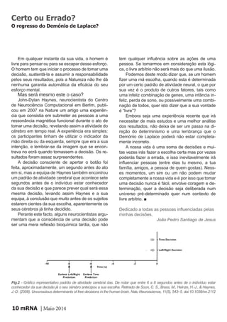 mRNA | Maio 201410
Em qualquer instante da sua vida, o homem é
livre para pensar ou para se escapar desse esforço.
O homem tem que iniciar o processo de tomar uma
decisão, sustentá-la e assumir a responsabilidade
pelos seus resultados, pois a Natureza não lhe dá
nenhuma garantia automática da eficácia do seu
esforço mental.
Mas será mesmo este o caso?
John-Dylan Haynes, neurocientista do Centro
de Neurociência Computacional em Berlim, publi-
cou em 2007 na Nature um artigo uma experiên-
cia que consistia em submeter as pessoas a uma
ressonância magnética funcional durante o ato de
tomar uma decisão, revelando assim a atividade do
cérebro em tempo real. A experiência era simples:
os participantes tinham de utilizar o indicador da
mão direita ou da esquerda, sempre que era a sua
intenção, e lembrar-se da imagem que se encon-
trava no ecrã quando tomassem a decisão. Os re-
sultados foram assaz surpreendentes.
A decisão consciente de apertar o botão foi
feita, aproximadamente, um segundo antes do ato
em si, mas a equipa de Haynes também encontrou
um padrão de atividade cerebral que acontece sete
segundos antes de o indivíduo estar conhecedor
da sua decisão e que parece prever qual será essa
mesma decisão, levando assim Haynes e a sua
equipa, à conclusão que muito antes de os sujeitos
estarem cientes da sua escolha, aparentemente os
seus cérebros já tinha decidido.
Perante este facto, alguns neurocientistas argu-
mentam que a consciência de uma decisão pode
ser uma mera reflexão bioquímica tardia, que não
tem qualquer influência sobre as ações de uma
pessoa. Se tomarmos em consideração esta lógi-
ca, o livre arbítrio não será mais do que uma ilusão.
Podemos deste modo dizer que, se um homem
fizer uma má escolha, quando esta é determinada
por um certo padrão de atividade neural, o que por
sua vez é o produto de outros fatores, tais como
uma infeliz combinação de genes, uma infância in-
feliz, perda de sono, ou possivelmente uma combi-
nação de todos, quer isto dizer que a sua vontade
é “livre”?
Embora seja uma experiência recente que irá
necessitar de mais estudos e uma melhor análise
dos resultados, não deixa de ser um passo na di-
reção do determinismo e uma lembrança que o
Demónio de Laplace poderá não estar completa-
mente incorreto.
A nossa vida é uma soma de decisões e mui-
tas vezes irás fazer a escolha certa mas por vezes
poderás fazer a errada, e isso inevitavelmente irá
influenciar pessoas (entre elas tu mesmo, a tua
família, amigos, a pessoa de quem gostas). Ness-
es momentos, um sim ou um não podem mudar
completamente a nossa vida e é por isso que tomar
uma decisão nunca é fácil, envolve coragem e de-
terminação, quer a decisão seja deliberada num
universo pré-determinado quer num contexto de
livre arbítrio. ■
Dedicado a todas as pessoas influenciadas pelas
minhas decisões,
João Pedro Santiago de Jesus
Certo ou Errado?
O regresso do Demónio de Laplace?
Fig.2 - Gráfico representativo padrão de atividade cerebral das. De notar que entre 6 a 8 segundos antes de o indivíduo estar
conhecedor da sua decisão já o seu cérebro antecipou a sua escolha. Retirado de Soon, C. S., Brass, M., Heinze, H.-J., & Haynes,
J.-D. (2008). Unconscious determinants of free decisions in the human brain. Natu Neuroscience, 11(5), 543–5. doi:10.1038/nn.2112
 