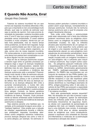 mRNA | Maio 201411
Certo ou Errado?
E Quando Não Acerta, Erra!
Gonçalo Pires Cristovão
Falamos do sistema imunitário! Há um sem
número de respostas imunitárias diferentes (106),
pelo que o importante é criar uma estratégia muito
afinada, quer seja no sentido de estimular quer
seja no sentido de reprimir. Com esta enorme di-
versidade de respostas o sistema imunitário pode
errar. E erra! É aqui que surge o paradigma com-
plexidade versus simplicidade. O nosso sistema
imunitário é muito complexo, dando-nos por um
lado mais plasticidade, mas ao mesmo tempo
vários problemas, se não for bem regulado. Surge
assim a autoimunidade que não é mais que uma
agressão contra o nosso próprio organismo, ou
seja, somos alvo da nossa resposta imunitária.
Por outras palavras, é como estarmos no meio de
uma dança com passos bem complicados e a cer-
ta altura alguém nos dar uma pisadela!
Hoje em dia as doenças autoimunes ocupam
o terceiro lugar entre os grandes processos pa-
tológicos (logo a seguir às doenças neoplásicas
e às doenças cardiovasculares), estando bem
definidas mais de cem. Depois surge a questão:
porque é que a prevalência e incidência das
doenças autoimunes está a aumentar? Possivel-
mente muito devido à falta de estímulos educati-
vos! Nos dias de hoje vivemos numa sociedade
onde o antibiótico passou a ser a primeira linha
de defesa. Nos últimos 50 anos as doenças au-
toimunes (e as doenças alérgicas) têm vindo a
aumentar dramaticamente, e muitos têm sido
os estudos no sentido de compreender a base
genética para a suscetibilidade à autoimunidade
(e/ou alergia). Contudo, os fatores genéticos
não podem explicar estas mudanças bruscas de
incidência da doença. Portanto, muito provavel-
mente os fatores ambientais serão fundamentais
para explicar o aumento da incidência de doenças
autoimunes (e alergias).
Hoje estamos perante uma hipótese que, na
verdade, já foi postulada há alguns anos atrás - a
“hipótese higiénica”. Esta propõe que a redução
de infeções, especialmente durante a infância,
que predispõem respostas imunitárias aber-
rantes contra antigénios estranhos inofensivos,
provoca doenças alérgicas tais como a rinite e/
ou asma alérgica, por exemplo. Os estímulos in-
feciosos podem perturbar o sistema imunitário e
podem assim surgir doenças, nomeadamente as
doenças autoimunes. Contudo não há nenhuma
doença autoimune para a qual foi proposta uma
origem literalmente infeciosa.
Esta união entre infeção e autoimunidade
pode estar relacionada com o facto dos linfócitos
poderem reconhecer tanto os antigénios micro-
bianos como os antigénios do próprio indivíduo
(reatividade cruzada). Ou seja, os linfócitos
ativados pelo reconhecimento de um epítopo mi-
crobiano (o local específico numa proteína que
dá origem a uma resposta imunitária), que sub-
sequentemente atacam os auto-antigénios (com
sequências de aminoácidos semelhantes), levam
à indução de doença autoimune. Contudo, esta
reação cruzada entre um antigénio microbiano e
um auto-antigénio não é suficiente para induzir
a doença autoimune. Aqui surgem outros culpa-
dos… Os patogénios possuem moléculas como
o lipopolissacarídio (LPS) da parede celular bac-
teriana ou dsRNA, denominados genericamente
por PAMPs (pathogen-associated molecular
patterns). Os PAMPs são reconhecidos por um
conjunto de recetores do tipo PRRs (pattern rec-
ognition receptors), de que são exemplo os TLRs
(toll-like receptors) e que são expressos pelas
células do sistema imunitário inato, incluindo as
células dendríticas ou macrófagos (exemplos de
APCs, antigen-presenting cells). E são estes re-
cetores do tipo PRRs que possuem a capacidade
de apresentar antigénios peptídicos aos linfócitos
T do sistema imunitário.
Será esta apresentação sempre requerida?
Não. Há situações em que não é precisa a apre-
sentação de antigénios, apesar da estimulação
direta dos linfócitos poder levar à perda de de-
terminados mecanismos de segurança. Assim,
as células com capacidade de apresentação de
antigénios têm todo um trabalho molecular que
leva a uma distinção mais correta. A sinalização
através de TLRs ativa as células apresenta-
doras de antigénios que, como consequência,
passam a expressar uma variedade de citocinas
pró-inflamatórias e moléculas de co-estimulação
necessárias à ativação das células T.
 