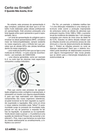mRNA | Maio 201412
Certo ou Errado?
E Quando Não Acerta, Erra!
No entanto, este processo de apresentação é
algo complexo, podíamos até dizer que é um tra-
balho muito elaborado pelas células profissionais
em apresentação. Este processo pressupõe uma
forte ligação entre quem apresenta e quem é apre-
sentado, isto é:
- um sinal de apresentação do antigénio para o
encaixar na célula apresentadora (MHC, complexo
maior de histocompatibilidade); sempre existente
no nosso organismo, pois o linfócito tem que per-
ceber que as células APCs são células benéficas
dentro do nosso organismo;
- uma molécula da APCs tem que se ligar a uma
molécula do linfócito – é outro sinal de reconheci-
mento – por exemplo, de CD80/CD28;
- uma citocina generalista, como por exemplo
IL-2, ou outro tipo de citocinas mais específicas
consoante o subtipo linfocitário.
Para que ocorra este processo de apresen-
tação antigénica onde o antigénio é apresentado, é
necessário um recetor com alguma especificidade.
E para que haja reatividade com determinados
componentes dos nosso organismo (tolerância),
só pode funcionar se for bem regulado ou suprim-
ido (supressão e regulação). Mas como já vimos
o nosso sistema imunitário pode “falhar”! A autoi-
munidade surge no processo de imunidade inata,
porque em vez de pararmos a resposta há fal-
has na regulação, na apoptose ou na supressão.
Vocês devem estar a pensar: «- O problema é uma
questão de tolerância! Porque não aumentar a tol-
erância?». Pois, mas o que teríamos na outra face
da moeda relativamente ao envelhecimento, a in-
feções e ao cancro?
Por fim, um exemplo: a diabetes mellitus tipo
1 é uma disfunção metabólica e uma doença au-
to-imune onde ocorre a produção inapropriada
de anticorpos contra as células do pâncreas que
produzem insulina. Entre 1989 e 1994, o aumento
anual da incidência de diabetes tipo 1 em crianças
europeias com menos de cinco anos de idade foi
de 6,3%. Estudos na última década indicam que
as infeções durante o(s) primeiro(s) ano(s) de vida
diminuem o risco de desenvolvimento de diabetes
tipo 1. Podem as infeções prevenir ou curar as
doenças autoimunes? Será que o sistema imu-
nitário pode beneficiar de determinados encontros
com alguns microrganismos? São novas janelas
que se abrem para a intervenção terapêutica em
autoimunidade. ■
 
