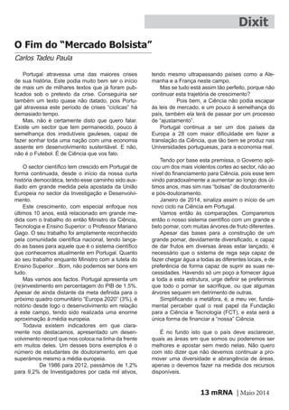 mRNA | Maio 201413
Dixit
O Fim do “Mercado Bolsista”
Carlos Tadeu Paula
Portugal atravessa uma das maiores crises
de sua história. Este podia muito bem ser o início
de mais um de milhares textos que já foram pub-
licados sob o pretexto da crise. Conseguiria ser
também um texto quase não datado, pois Portu-
gal atravessa este período de crises “cíclicas” há
demasiado tempo.
Mas, não é certamente disto que quero falar.
Existe um sector que tem permanecido, pouco à
semelhança dos irredutíveis gauleses, capaz de
fazer sonhar toda uma nação com uma economia
assente em desenvolvimento sustentável. E não,
não é o Futebol. É de Ciência que vos falo.
O sector científico tem crescido em Portugal de
forma continuada, desde o início da nossa curta
história democrática, tendo esse caminho sido aux-
iliado em grande medida pela apostada da União
Europeia no sector da Investigação e Desenvolvi-
mento.
Este crescimento, com especial enfoque nos
últimos 10 anos, está relacionado em grande me-
dida com o trabalho do então Ministro da Ciência,
Tecnologia e Ensino Superior: o Professor Mariano
Gago. O seu trabalho foi amplamente reconhecido
pela comunidade científica nacional, tendo lança-
do as bases para aquele que é o sistema científico
que conhecemos atualmente em Portugal. Quanto
ao seu trabalho enquanto Ministro com a tutela do
Ensino Superior…Bom, não podemos ser bons em
tudo.
Mas vamos aos factos. Portugal apresenta um
(re)investimento em percentagem do PIB de 1.5%.
Apesar de ainda distante da meta definida para o
próximo quadro comunitário “Europa 2020” (3%), é
notório desde logo o desenvolvimento em relação
a este campo, tendo sido realizada uma enorme
aproximação à média europeia.
Todavia existem indicadores em que clara-
mente nos destacamos, apresentado um desen-
volvimento record que nos coloca na linha da frente
em muitos deles. Um desses bons exemplos é o
número de estudantes de doutoramento, em que
superámos mesmo a média europeia.
	 De 1986 para 2012, passámos de 1,2%
para 9,2% de Investigadores por cada mil ativos,
tendo mesmo ultrapassando países como a Ale-
manha e a França neste campo.
Mas se tudo está assim tão perfeito, porque não
continuar esta trajetória de crescimento?
	 Pois bem, a Ciência não podia escapar
às leis de mercado, e um pouco à semelhança do
país, também ela terá de passar por um processo
de “ajustamento”.
Portugal continua a ser um dos países da
Europa a 28 com maior dificuldade em fazer a
translação da Ciência, que tão bem se produz nas
Universidades portuguesas, para a economia real.
Tendo por base esta premissa, o Governo apli-
cou um dos mais violentos cortes ao sector, não ao
nível do financiamento para Ciência, pois esse tem
vindo paradoxalmente a aumentar ao longo dos úl-
timos anos, mas sim nas “bolsas” de doutoramento
e pós-doutoramento.
Janeiro de 2014, sinaliza assim o início de um
novo ciclo na Ciência em Portugal.
Vamos então às comparações. Comparemos
então o nosso sistema científico com um grande e
belo pomar, com muitas árvores de fruto diferentes.
Apesar das bases para a construção de um
grande pomar, devidamente diversificado, e capaz
de dar frutos em diversas áreas estar lançado, é
necessário que o sistema de rega seja capaz de
fazer chegar água a todas as diferentes locais, e de
preferência de forma capaz de suprir as suas ne-
cessidades. Havendo só um poço a fornecer água
a toda a esta estrutura, urge definir se preferimos
que todo o pomar se sacrifique, ou que algumas
árvores sequem em detrimento de outras.
Simplificando a metáfora, é, a meu ver, funda-
mental perceber qual o real papel da Fundação
para a Ciência e Tecnologia (FCT), e esta será a
única forma de financiar a “nossa” Ciência.
É no fundo isto que o país deve esclarecer,
quais as áreas em que somos ou poderemos ser
melhores e apostar sem medo nelas. Não quero
com isto dizer que não devemos continuar a pro-
mover uma diversidade e abrangência de áreas,
apenas o devemos fazer na medida dos recursos
disponíveis.
 