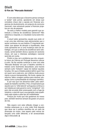 mRNA | Maio 201414
É com esta ideia que o Governo pensa começar
a “podar” este pomar, apostando em áreas que
considera chave (daí a aposta em financiar pro-
gramas de doutoramento, em prejuízo do concurso
nacional), mas sobretudo passar a financiar proje-
tos em vez de pessoas.
Se será o melhor modelo para garantir que so-
bretudo a Ciência de excelência sobrevive? Não
sabemos a resposta, e o resultado nunca será ime-
diato.
A atual tutela apresentou aquela que pode vir
a ser uma das reformas mais estruturantes que o
sector conheceu na sua história. É importante per-
ceber, que apesar de abrupto e injustificado, este
corte apresenta em si uma mudança clara de es-
tratégia, em que a ciência de excelência será valo-
rizada, sendo também óbvia a aposta em sectores
chave, em que o interesse estratégico nacional
será tido em conta.
Porém a meu ver o problema que nós, enquan-
to futuro da Ciência em Portugal devemos colocar
é outro. Se faz sentido continuar a viver com este
“Mercado Bolsista” em que o trabalho científico é
tratado como facilmente descartável, pois haverá
sempre outro “bolseiro” capaz de realizar aquelas
funções. Em que o Estado poderá definir quem fica
em quem sai a cada ano, por critérios muito pouco
claros e pouco transparentes. No fundo, apesar da
reforma, faltou coragem política para resolver situ-
ações como a precariedade do emprego científico.
É por isso que nos devemos bater, pela valori-
zação do trabalho científico. Pois, é impensável que
aquela que é a “elite laboral” portuguesa continue a
ser tratada por este governo como “emigrável”. Um
país não se pode dizer preocupado com a fuga de
cérebros, e permitir que a sua geração mais qualifi-
cada seja sujeita a este tipo de instabilidade.
Porque por muito que nós gostemos do nosso
país, também teremos sempre de gostar um pouco
de nós.
Não espero com esta reflexão chegar a con-
clusões estanques ou a uma visão final daquela
que deve ser a política científica de um país da
dimensão do nosso, mas espero pelo menos ter
lançado uma visão diferente, e ter acrescentado
algo à discussão. ■
Dixit
O Fim do “Mercado Bolsista”
 