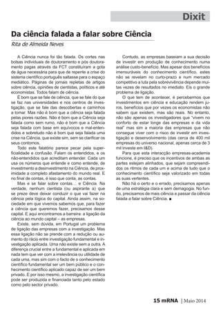 mRNA | Maio 201415
Dixit
Da ciência falada a falar sobre Ciência
Rita de Almeida Neves
A Ciência nunca foi tão falada. Os cortes nas
bolsas individuais de doutoramento e pós doutora-
mento pagas através da FCT constituíram a gota
de água necessária para que de repente a crise do
sistema científico português saltasse para o espaço
mediático. Páginas de jornais repletas de artigos
sobre ciência, opiniões de cientistas, políticos e até
economistas. Todos falam de ciência.
É bom que se fale de ciência, que se fale do que
se faz nas universidades e nos centros de inves-
tigação, que se fale das descobertas e caminhos
a tomar. Mas não é bom que a ciência seja falada
pelas piores razões. Não é bom que a Ciência seja
falada como sem rumo, não é bom que a Ciência
seja falada com base em equívocos e mal-enten-
didos e sobretudo não é bom que seja falada uma
crise na Ciência, que existe sim, sem se clarificar os
seus contornos.
Todo este falatório parece pecar pela super-
ficialidade e confusão. Falam os entendidos, e os
não-entendidos que acreditam entender. Cada um
usa os números que entende e como entende, de
investimento a desinvestimento na Ciência, de prox-
imidade a completo afastamento do mundo real. E
no final de contas, é isso que conta, as contas.
Mas e se falar sobre contas… e Ciência. Na
verdade, nenhum cientista (ou aspirante a) que
se preze deve deixar conduzir o que vai fazer na
ciência pela lógica do capital. Ainda assim, na so-
ciedade em que vivemos sabemos que, para fazer
a ciência que queremos fazer, precisamos desse
capital. E aqui encontramos a barreira: a ligação da
ciência ao mundo capital – as empresas.
Existe, sem dúvida, em Portugal um problema
de ligação das empresas com a investigação. Mas
essa ligação não se prende com a redução ou au-
mento do rácio entre investigação fundamental e in-
vestigação aplicada. Uma não existe sem a outra. A
diferença crucial entre a fundamental e aplicada em
nada tem que ver com a irrelevância ou utilidade de
cada uma, mas sim com o facto de o conhecimento
científico fundamental ser um bem público e o con-
hecimento científico aplicado capaz de ser um bem
privado. E por isso mesmo, a investigação científica
pode ser produzida e financiada tanto pelo estado
como pelo sector privado.
Contudo, as empresas baseiam a sua decisão
de investir em produção de conhecimento numa
análise custo-benefício. Mas apesar dos benefícios
imensuráveis do conhecimento científico, estes
não se revelam no curto-prazo e num mercado
competitivo a luta pela sobrevivência depende mui-
tas vezes de resultados no imediato. Eis o grande
problema de ligação.
O que tem de acontecer, é percebermos que
investimentos em ciência e educação rendem ju-
ros, benefícios que por vezes os economistas não
sabem que existem, mas são reais. No entanto,
não são apenas os investigadores que “vivem no
conforto de estar longe das empresas e da vida
real” mas sim a maioria das empresas que não
consegue viver com o risco de investir em inves-
tigação e desenvolvimento (das cerca de 400 mil
empresas do universo nacional, apenas cerca de 3
mil investe em I&D).
Para que esta interacção empresas-academia
funcione, é preciso que os incentivos de ambas as
partes estejam alinhados, que sejam compreendi-
dos os ritmos de cada um e acima de tudo que o
conhecimento científico seja valorizado em todas
as suas vertentes.
Não há o certo e o errado, precisamos apenas
de uma estratégia clara e sem demagogia. No fun-
do, precisamos de mais ciência e passar da ciência
falada a falar sobre Ciência. ■
 