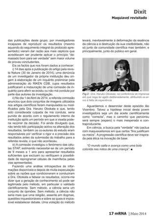 mRNA | Maio 201417
das publicações deste grupo, por investigadores
incapazes de reproduzir os resultados (mesmo
aquando do seguimento integral do protocolo apre-
sentado) vieram dar razão aos mais cépticos que
acreditavam ser prudente aplicar o princípio “de-
masiado bom para ser verdade” sem maior volume
de provas concludentes.
Eis os factos que nos foram dados a conhecer:
i) 14 dias após a publicação do artigo pela revis-
ta Nature (30 de Janeiro de 2014), uma denúncia
de um investigador da própria instituição deu ori-
gem à elaboração de um inquérito preliminar pela
administração do RIKEN CDB, cujos resultados
justificaram a instauração de uma comissão de in-
quérito para aferir se existiu ou não má conduta por
parte dos autores da investigação.
ii) No dia 1 de Abril de 2014, a referida comissão
anunciou que dois conjuntos de imagens utilizados
nos artigos científicos foram manipulados ou mod-
ificados pela Dra. Haruko Obokata e que, tendo
sido considerada culpada de má conduta, seria
punida de acordo com o regulamento interno da
instituição após um período em que a visada pode-
ria recorrer da decisão. Foi ainda divulgado que,
não tendo tido participação activa na alteração dos
resultados, também os co-autores do estudo eram
responsáveis por verificar o rigor e a precisão dos
resultados antes da submissão do trabalho para a
referida revista, o que não aconteceu.
iii) A comissão investigou o fenómeno das célu-
las STAP, estimando necessitar-se de um período
de 9 meses a 1 ano para apresentar resultados
suficientes que excluam ou verifiquem a possibili-
dade de reprogramar células de mamíferos pelas
vias apresentadas.
Fazendo uma análise introspectiva às infor-
mações disponíveis e depois de muita especulação
sobre as razões que condicionaram e conduziram
a Dra. Obokata a falsear os resultados, ocorre-me
dizer que a geração de conhecimento só pode ser
legitimada pelo método, em particular o validado
cientificamente. Sem método, a ciência seria um
conjunto de opiniões. Sem método, a ciência não
seria mais que uma religião, assente em dogmas,
questões inquestionáveis e sobre as quais é impos-
sível estabelecer debate. Uma violação do método
Dixit
Maquiavel revisitado
Fig.2 - Dra. Haruko Obokata, na conferência de imprensa
em que nega ter agido deliberadamente, atribuindo os er-
ros à falta de experiência
levará, inevitavelmente à deformação da essência
da ciência e à destruição da sua credibilidade, não
só junto da comunidade científica mas também, e
principalmente, junto do público em geral.
Aguardemos o desenrolar deste episódio tão
Vicentino. Talvez a hipótese inicial desta jovem
investigadora seja um dia aceite cientificamente
como “correcta”, mas o caminho que percorreu
será sempre (espero) o mais inesperado e con-
traproducente.
Em ciência, a busca pela “verdade” não pactua
com maquiavelismos em que certos “fins justificam
os meios”. A progressão científica deve ser inspira-
da pela ética na inovação de base.
“O mundo salta e avança como uma bola
colorida nas mãos de uma criança”. ■
 