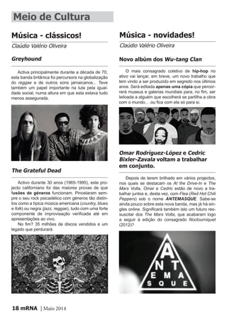 mRNA | Maio 201418
O mais consagrado coletivo de hip-hop no
ativo vai lançar, em breve, um novo trabalho que
tem vindo a ser produzido em segredo nos últimos
anos. Será editada apenas uma cópia que percor-
rerá museus e galerias mundiais para, no fim, ser
leiloada a alguém que escolherá se partilha a obra
com o mundo… ou fica com ela só para si.
Depois de terem brilhado em vários projectos,
nos quais se destacam os At the Drive-In e The
Mars Volta, Omar e Cedric estão de novo a tra-
balhar juntos e, desta vez, com Flea (Red Hot Chili
Peppers) sob o nome ANTEMASQUE. Sabe-se
ainda pouco sobre esta nova banda, mas já há sin-
gles online. Significará também isto um futuro res-
suscitar dos The Mars Volta, que acabaram logo
a seguir à edição do consagrado Noctourniquet
(2012)?
Meio de Cultura
Música - clássicos! Música - novidades!
Claúdio Valério Oliveira Claúdio Valério Oliveira
Novo albúm dos Wu-tang Clan
Omar Rodríguez-López e Cedric
Bixler-Zavala voltam a trabalhar
em conjunto.
Activa principalmente durante a década de 70,
esta banda britânica foi percursora na globalização
do reggae e de outros sons jamaicanos... Teve
também um papel importante na luta pela igual-
dade social, numa altura em que esta estava tudo
menos assegurada.
Greyhound
Activo durante 30 anos (1965-1995), este pro-
jecto californiano foi das maiores provas de que
fusões de géneros funcionam. Pincelaram sem-
pre o seu rock psicadélico com géneros tão distin-
tos como a típica música americana (country, blues
e folk) ou negra (jazz, reggae), tudo com uma forte
componente de improvisação verificada até em
apresentações ao vivo.
No fim? 35 milhões de discos vendidos e um
legado que perdurará.
The Grateful Dead
 
