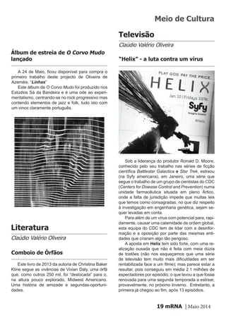 mRNA | Maio 201419
A 24 de Maio, ficou disponível para compra o
primeiro trabalho deste projecto de Oliveira de
Azeméis. “Linhas”
Este álbum de O Corvo Mudo foi produzido nos
Estúdios Sá da Bandeira e é uma ode ao experi-
mentalismo, centrando-se no rock progressivo mas
contendo elementos de jazz e folk, tudo isto com
um vinco claramente português.
Álbum de estreia de O Corvo Mudo
lançado
Literatura
Claúdio Valério Oliveira
Este livro de 2013 da autoria de Christina Baker
Kline segue as vivências de Vivian Daly, uma órfã
que, como outros 250 mil, foi “deslocada” para o,
na altura pouco explorado, Midwest Americano.
Uma história de amizade e segundas-oportuni-
dades.
Comboio de Órfãos
Televisão
Claúdio Valério Oliveira
Sob a liderança do produtor Ronald D. Moore,
conhecido pelo seu trabalho nas séries de ficção
científica Battlestar Galactica e Star Trek, estreou
(na Syfy americana), em Janeiro, uma série que
segue o trabalho de um grupo de cientistas do CDC
(Centers for Disease Control and Prevention) numa
unidade farmacêutica situada em pleno Ártico,
onde a falta de jurisdição impede que muitas leis
que temos como consagradas, no que diz respeito
à investigação em engenharia genética, sejam se-
quer levadas em conta.
Para além de um vírus com potencial para, rapi-
damente, causar uma calamidade de ordem global,
esta equipa do CDC tem de lidar com a desinfor-
mação e a oposição por parte das mesmas enti-
dades que criaram algo tão perigoso.
A aposta em Helix tem sido forte, com uma re-
alização ousada que não é feita com meia dúzia
de tostões (não nos esqueçamos que uma série
de televisão tem muito mais dificuldades em ser
rentabilizada face a um filme); mas parece estar a
resultar, pois conseguiu em média 2.1 milhões de
espectadores por episódio; o que levou a que fosse
renovada para uma segunda temporada a estrear,
provavelmente, no próximo Inverno. Entretanto, a
primeira já chegou ao fim, após 13 episódios.
“Helix” - a luta contra um vírus
Meio de Cultura
 