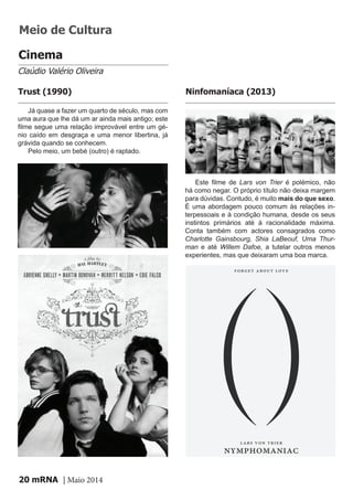 mRNA | Maio 201420
Cinema
Claúdio Valério Oliveira
Já quase a fazer um quarto de século, mas com
uma aura que lhe dá um ar ainda mais antigo; este
filme segue uma relação improvável entre um gé-
nio caído em desgraça e uma menor libertina, já
grávida quando se conhecem.
Pelo meio, um bebé (outro) é raptado.
Trust (1990)
Este filme de Lars von Trier é polémico, não
há como negar. O próprio título não deixa margem
para dúvidas. Contudo, é muito mais do que sexo.
É uma abordagem pouco comum às relações in-
terpessoais e à condição humana, desde os seus
instintos primários até à racionalidade máxima.
Conta também com actores consagrados como
Charlotte Gainsbourg, Shia LaBeouf, Uma Thur-
man e até Willem Dafoe, a tutelar outros menos
experientes, mas que deixaram uma boa marca.
Ninfomaníaca (2013)
Meio de Cultura
 
