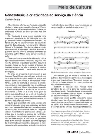 mRNA | Maio 201421
Albert Einstein afirmou que “só duas coisas são
infinitas, o universo e a estupidez humana”. Eu sou
da opinião que há outra coisa infinita. Trata-se da
criatividade humana. Eu diria que essa não tem
limites.
Rie Takahashi é uma jovem cientista norte
americana, licenciada em Microbiologia, Imunolo-
gia e Genética Molecular pela Universidade da Cal-
ifórnia (UCLA). No seu terceiro ano de faculdade,
aquando da participação num seminário intitulado
Ciência e Sociedade, Rie decidiu abraçar o de-
safio de tornar a linguagem científica acessível a
qualquer pessoa, tendo o professor orientador do
seminário, Jeffrey Miller, como parceiro neste de-
safio.
E que melhor maneira de fazê-lo senão utilizar
algo tão universal como a música? Segundo Rie,
“não há barreiras linguísticas quando o assunto é
música”. Apesar de haver registos anteriores de
diversas tentativas de aliar a genética à música,
nenhuma teve sucesso… Rie e Miller tentam ser
a excepção.
Rie criou um programa de computador, o qual
designou Gene2Music, que utiliza os aminoácidos
para desencadear acordes, sendo que a cada ami-
noácido atribuiu um acorde. A aminoácidos semel-
hantes, como por exemplo, a tirosina e a fenilala-
nina, atribuiu o mesmo acorde, mas invertido para
uma das moléculas. Neste exemplo em concreto,
à tirosina corresponde o acorde de sol no estado
fundamental (a nota sol é a nota mais grave do
acorde cuja sequência é sol-si-ré) e à fenilalanina
corresponde o mesmo acorde na primeira inversão
(si-ré-sol). O programa atribui ainda ritmos de acor-
do com a frequência de codões.
Aquilo que aparentemente seria apenas uma
pequena brincadeira que unia a ciência e a música
tornou-se, segundo Rie Takahashi, uma ferramenta
de ensino para estudantes de Medicina. “Algumas
vezes é mais fácil ouvir padrões que vê-los”. A ci-
entista deu o exemplo da doença de Huntington,
um problema neurológico hereditário que causa
falta de coordenação e distúrbios de personali-
dade. Esta doença é causada por uma repetição
de determinados aminoácidos. Escutando a músi-
ca gerada pela sequência de aminoácidos do gene
Meio de Cultura
Gene2Music, a criatividade ao serviço da ciência
Claúdio Santos
Huntingtin, torna-se evidente essa repetição de um
mesmo padrão, o que indicia algo errado (1).
Rie acredita que, no futuro, a análise de se-
quências de aminoácidos por meio da música pode
levar a avanços científicos. “Conseguir ouvir as se-
quências pode-nos ajudar a encontrar padrões que
não percebemos antes.”
Também é possível criar música muito
agradável de se ouvir a partir da música gerada
pelo Gene2Music. Exemplo disso é uma variação
criada pela autora do projecto, a partir da sequên-
cia de aminoácidos da enzima ThyA.
Esperemos não só que Rie esteja certa na sua
intuição, como também que mais ideias criativas
deste género surjam. O mundo para evoluir precisa
de ideias, e as ideias advêm da criatividade. Que
o exemplo de Rie sirva de modelo para todos nós.
http://www.mimg.ucla.edu/faculty/miller_jh/gen-
e2music/AUDIO/Huntingtin.mp3 , ou, de forma
abreviada, http://tinyurl.com/huntingtin .
http://www.mimg.ucla.edu/faculty/miller_jh/gen-
e2music/AUDIO/ThyA_variation.mp3 , ou, de
forma abreviada, http://tinyurl.com/variacao .
Fig.1 - Pauta de música criada através do Gene2Music
 