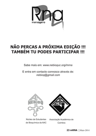 mRNA | Maio 201423
NÃO PERCAS A PRÓXIMA EDIÇÃO !!!
TAMBÉM TU PODES PARTICIPAR !!!
Sabe mais em: www.nebioquc.org/mrna
E entra em contacto connosco através de:
nebioq@gmail.com
Núcleo de Estudantes
de Bioquímica da AAC
Associação Académica de
Coimbra
 