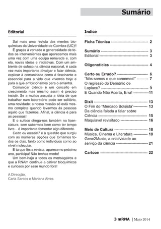 mRNA | Maio 20143
Sumário
Ficha Técnica -----------------------------
Sumário -------------------------------------
Editorial --------------------------------------
Oligonotícias ------------------------------
Certo ou Errado? ------------------------
“Nós somos o que comemos!” ---------
O regresso do Demónio de
Laplace? -------------------------------------
E Quando Não Acerta, Erra! ------------
Dixit ------------------------------------------
O Fim do “Mercado Bolsista”-----------
Da ciência falada a falar sobre
Ciência --------------------------------------
Maquiavel revisitado ---------------------
Meio de Cultura --------------------------
Música, Cinema e Literatura -----------
Gene2Music, a criatividade ao
serviço da ciência -------------------------
Cartoon -------------------------------------
Sai mais uma revista das mentes bio-
químicas da Universidade de Coimbra (UC)!!
É graças à vontade e generosidade de to-
dos os intervenientes que aparecemos mais
uma vez com uma equipa renovada e, com
ela, novas ideias e iniciativas. Com um am-
biente de sufoco na ciência nacional, é cada
vez mais importante divulgar e falar ciência,
explicar à comunidade como é fascinante e
essencial para a vida que vivemos hoje e
para o que ambicionamos para o amanhã.
Comunicar ciência é um conceito em
crescimento mas mesmo assim é preciso
insistir. Se a muitos assusta a ideia de que
trabalhar num laboratório pode ser solitário,
uma novidade: a nossa missão só está mes-
mo completa quando levarmos às pessoas
aquilo que fazemos. Afinal, a ciência é para
as pessoas!
E o sufoco chega-nos também na licen-
ciatura, sem sabermos bem como ter tempo
livre... é importante fomentar algo diferente.
Certo ou errado!? é a questão que surgiu
com as inúmeras opções que tomamos to-
dos os dias, tanto como indivíduos como ao
nível molecular.
E tu que lês a revista, aparece no próximo
ano, participa! Não tenhas medo!
Um bem-haja a todos os mensageiros e
que a RNAm continue a cativar bioquímicos
e curiosos por esse mundo fora!
A Direcção,
Carla Santos e Mariana Alves
Editorial
2
3
3
4
6
7
9
11
13
13
15
16
18
18
21
22
Indíce
 