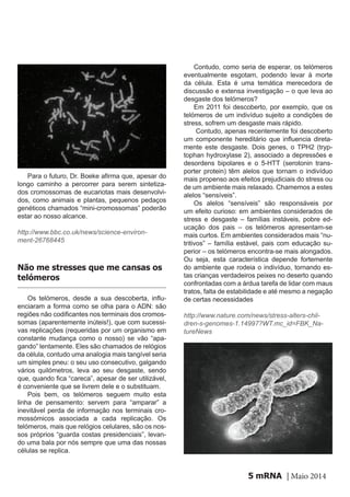 mRNA | Maio 20145
Para o futuro, Dr. Boeke afirma que, apesar do
longo caminho a percorrer para serem sintetiza-
dos cromossomas de eucariotas mais desenvolvi-
dos, como animais e plantas, pequenos pedaços
genéticos chamados “mini-cromossomas” poderão
estar ao nosso alcance.
http://www.bbc.co.uk/news/science-environ-
ment-26768445
Os telómeros, desde a sua descoberta, influ-
enciaram a forma como se olha para o ADN: são
regiões não codificantes nos terminais dos cromos-
somas (aparentemente inúteis!), que com sucessi-
vas replicações (requeridas por um organismo em
constante mudança como o nosso) se vão “apa-
gando” lentamente. Eles são chamados de relógios
da célula, contudo uma analogia mais tangível seria
um simples pneu: o seu uso consecutivo, galgando
vários quilómetros, leva ao seu desgaste, sendo
que, quando fica “careca”, apesar de ser utilizável,
é conveniente que se livrem dele e o substituam.
Pois bem, os telómeros seguem muito esta
linha de pensamento: servem para “amparar” a
inevitável perda de informação nos terminais cro-
mossómicos associada a cada replicação. Os
telómeros, mais que relógios celulares, são os nos-
sos próprios “guarda costas presidenciais”, levan-
do uma bala por nós sempre que uma das nossas
células se replica.
Não me stresses que me cansas os
telómeros
Contudo, como seria de esperar, os telómeros
eventualmente esgotam, podendo levar à morte
da célula. Esta é uma temática merecedora de
discussão e extensa investigação – o que leva ao
desgaste dos telómeros?
Em 2011 foi descoberto, por exemplo, que os
telómeros de um indivíduo sujeito a condições de
stress, sofrem um desgaste mais rápido.
Contudo, apenas recentemente foi descoberto
um componente hereditário que influencia direta-
mente este desgaste. Dois genes, o TPH2 (tryp-
tophan hydroxylase 2), associado a depressões e
desordens bipolares e o 5-HTT (serotonin trans-
porter protein) têm alelos que tornam o indivíduo
mais propenso aos efeitos prejudiciais do stress ou
de um ambiente mais relaxado. Chamemos a estes
alelos “sensíveis”.
Os alelos “sensíveis” são responsáveis por
um efeito curioso: em ambientes considerados de
stress e desgaste – famílias instáveis, pobre ed-
ucação dos pais – os telómeros apresentam-se
mais curtos. Em ambientes considerados mais “nu-
tritivos” – família estável, pais com educação su-
perior – os telómeros encontra-se mais alongados.
Ou seja, esta característica depende fortemente
do ambiente que rodeia o indivíduo, tornando es-
tas crianças verdadeiros peixes no deserto quando
confrontadas com a árdua tarefa de lidar com maus
tratos, falta de estabilidade e até mesmo a negação
de certas necessidades
http://www.nature.com/news/stress-alters-chil-
dren-s-genomes-1.14997?WT.mc_id=FBK_Na-
tureNews
 