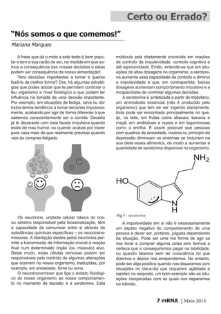 mRNA | Maio 20147
“Nós somos o que comemos!”
Mariana Marques
A frase que dá o mote a este texto é bem popu-
lar e tem a sua razão de ser, na medida em que so-
mos a consequência das nossas decisões e estas
podem ser consequência da nossa alimentação!
Tens decisões importantes a tomar e queres
fazê-lo da melhor forma? Ora, há algumas estraté-
gias que podes adotar que te permitem controlar o
teu organismo a nível fisiológico e que podem ter
influência na tomada de uma decisão importante.
Por exemplo, em situações de fadiga, raiva ou dor
todos temos tendência a tomar decisões impulsiva-
mente, acabando por agir de forma diferente à que
sabemos conscientemente ser a correta. Decerto
já te deparaste com esta faceta impulsiva quando
estás de mau humor, ou quando acabas por trazer
para casa mais do que realmente precisas quando
vais às compras fatigado.
Os neurónios, unidade celular básica do nos-
so cérebro responsável pela biossinalização, têm
a capacidade de comunicar entre si através de
substâncias químicas específicas – os neurotrans-
missores. A libertação destes pelos neurónios per-
mite a transmissão de informação crucial à reação
final num determinado órgão (ou músculo) alvo.
Deste modo, estas células nervosas podem ser
responsáveis pelo controlo de algumas alterações
que ocorrem no nosso organismo, traduzidas, por
exemplo, em ansiedade, fome ou sono.
O neurotransmissor que liga o estado fisiológi-
co do nosso organismo ao nosso comportamen-
to no momento da decisão é a serotonina. Esta
Certo ou Errado?
molécula está diretamente envolvida em reações
de controlo da impulsividade, controlo cognitivo e
até agressividade. Então, entende-se que em situ-
ações de altas dosagens no organismo, a serotoni-
na aumenta essa capacidade de controlo e diminui
a impulsividade e que, em contrapartida, baixas
dosagens aumentam comportamento impulsivo e a
incapacidade de controlar algumas decisões.
A serotonina é sintetizada a partir do triptofano,
um aminoácido essencial (não é produzido pelo
organismo) que tem de ser ingerido diariamente.
Este pode ser encontrado principalmente no que-
ijo, no leite, em frutas como abacaxi, banana e
maçã, em amêndoas e nozes e em leguminosas
como a ervilha. É assim possível que pessoas
com quadros de ansiedade, insónia ou princípio de
depressão diminuam os sintomas se incluírem na
sua dieta esses alimentos, de modo a aumentar a
quantidade de serotonina disponível no organismo.
Fig.1 - serotonina
A impulsividade em si não é necessariamente
um aspeto negativo do comportamento de uma
pessoa e dever ser, portanto, julgada dependendo
da situação. Pode ser uma má forma de agir se
nos levar a comprar alguma coisa sem termos a
certeza que a conseguiremos pagar na totalidade,
ou quando falamos sem ter consciência do que
dizemos e depois nos arrependemos. No entanto,
pode ser algo positivo quando nos deparamos com
situações no dia-a-dia que requerem agilidade e
rapidez na resposta, um bom exemplo são as situ-
ações inesperadas com as quais nos deparamos
no trânsito.
 