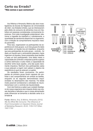 mRNA | Maio 20148
Certo ou Errado?
“Nós somos o que comemos!”
Arul Mishra e Himanshu Mishra são dois inves-
tigadores da Escola de Negócios da Universidade
de Utah, nos Estados Unidos, que se interessaram
pelo efeito do consumo de alimentos ricos em trip-
tofano em pessoas consideradas cronicamente im-
pulsivas. Com esta investigação pretenderam rela-
cionar a ingestão de triptofano e, indiretamente, a
quantidade de serotonina disponível no organismo,
com a inibição do comportamento impulsivo ness-
es pacientes.
Para isso, organizaram os participantes da ex-
periência em dois grupos: a um dos grupos foi dado
para beber um líquido rico em triptofano, enquanto
que aos participantes do outro grupo - controlo - foi
dado um líquido sem o aminoácido (placebo). Após
ingerirem os líquidos, foram propostas duas tarefas
a cada um dos participantes: uma delas mediu a
capacidade de controlar a resposta quando sujeitos
a certos estímulos e outra mediu a capacidade de
escolher entre duas opções, uma das quais clara-
mente impulsiva. Nenhum dos participantes sabia
o que estavam a ingerir nem sabiam o objetivo da
experiência à qual se estavam a sujeitar.
Os resultados foram conclusivos. Os partici-
pantes do primeiro grupo foram capazes de con-
trolar o seu comportamento em ambas as tarefas,
enquanto os do segundo demonstraram impul-
sividade no desempenho das mesmas. Foi deste
modo possível correlacionar a atividade do neuro-
transmissor com o controlo da impulsividade.
Com isto ficámos a saber que o estado fisiológi-
co do nosso organismo tem impacto direto nas nos-
sas decisões e atitudes e que a nossa alimentação
pode influenciar se tomamos a decisão certa ou a
errada! ■
Fonte: Mishra, Arul, & Mishra, Himanshu (2010).
We Are What We Consume: The Influence of
Food Consumption on Impulsive Choice Journal
of Marketing Research, XLVII, 1129-1137 Other:
1547-7193
D
S
O
N
A
D
D D
D O N AS S
S
 