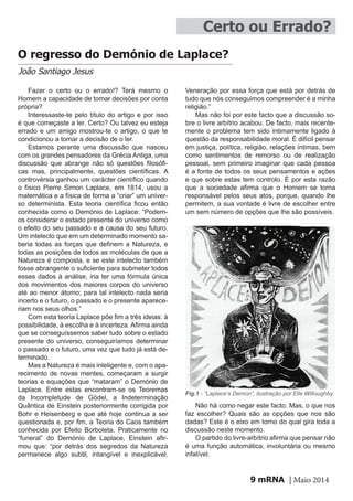 mRNA | Maio 20149
Certo ou Errado?
O regresso do Demónio de Laplace?
João Santiago Jesus
Fazer o certo ou o errado!? Terá mesmo o
Homem a capacidade de tomar decisões por conta
própria?
Interessaste-te pelo título do artigo e por isso
é que começaste a ler. Certo? Ou talvez eu esteja
errado e um amigo mostrou-te o artigo, o que te
condicionou a tomar a decisão de o ler.
Estamos perante uma discussão que nasceu
com os grandes pensadores da Grécia Antiga, uma
discussão que abrange não só questões filosófi-
cas mas, principalmente, questões científicas. A
controvérsia ganhou um carácter científico quando
o físico Pierre Simon Laplace, em 1814, usou a
matemática e a física de forma a “criar” um univer-
so determinista. Esta teoria científica ficou então
conhecida como o Demónio de Laplace: “Podem-
os considerar o estado presente do universo como
o efeito do seu passado e a causa do seu futuro.
Um intelecto que em um determinado momento sa-
beria todas as forças que definem a Natureza, e
todas as posições de todos as moléculas de que a
Natureza é composta, e se este intelecto também
fosse abrangente o suficiente para submeter todos
esses dados à análise, iria ter uma fórmula única
dos movimentos dos maiores corpos do universo
até ao menor átomo; para tal intelecto nada seria
incerto e o futuro, o passado e o presente aparece-
riam nos seus olhos.”
Com esta teoria Laplace põe fim a três ideias: à
possibilidade, à escolha e à incerteza. Afirma ainda
que se conseguíssemos saber tudo sobre o estado
presente do universo, conseguiríamos determinar
o passado e o futuro, uma vez que tudo já está de-
terminado.
Mas a Natureza é mais inteligente e, com o apa-
recimento de novas mentes, começaram a surgir
teorias e equações que “mataram” o Demónio de
Laplace. Entre estas encontram-se os Teoremas
da Incompletude de Gödel, a Indeterminação
Quântica de Einstein posteriormente corrigida por
Bohr e Heisenberg e que até hoje continua a ser
questionada e, por fim, a Teoria do Caos também
conhecida por Efeito Borboleta. Praticamente no
“funeral” do Demónio de Laplace, Einstein afir-
mou que: “por detrás dos segredos da Natureza
permanece algo subtil, intangível e inexplicável.
Veneração por essa força que está por detrás de
tudo que nós conseguimos compreender é a minha
religião.”
Mas não foi por este facto que a discussão so-
bre o livre arbítrio acabou. De facto, mais recente-
mente o problema tem sido intimamente ligado à
questão da responsabilidade moral. É difícil pensar
em justiça, política, religião, relações íntimas, bem
como sentimentos de remorso ou de realização
pessoal, sem primeiro imaginar que cada pessoa
é a fonte de todos os seus pensamentos e ações
e que sobre estas tem controlo. É por esta razão
que a sociedade afirma que o Homem se torna
responsável pelos seus atos, porque, quando lhe
permitem, a sua vontade é livre de escolher entre
um sem número de opções que lhe são possíveis.
Não há como negar este facto. Mas, o que nos
faz escolher? Quais são as opções que nos são
dadas? Este é o eixo em torno do qual gira toda a
discussão neste momento.
O partido do livre-arbítrio afirma que pensar não
é uma função automática, involuntária ou mesmo
infalível.
Fig.1 - “Laplace’s Demon”, ilustração por Elle Willoughby
 
