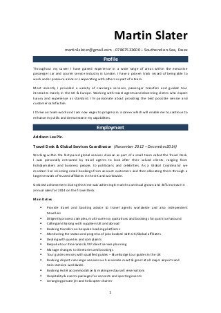 1 
Martin Slater 
martin1slater@gmail.com - 07867533600 – Southend-on-Sea, Essex Profile 
Throughout my career I have gained experience in a wide range of areas within the executive passenger car and courier service industry in London. I have a proven track record of being able to work under pressure alone or cooperating with others as part of a team. 
Most recently I provided a variety of concierge services, passenger transfers and guided tour itineraries mainly in the UK & Europe. Working with travel agents and discerning clients who expect luxury and experience as standard. I'm passionate about providing the best possible service and customer satisfaction. 
I thrive on team-work and I am now eager to progress in a career which will enable me to continue to enhance my skills and demonstrate my capabilities. Employment 
Addison Lee Plc. 
Travel Desk & Global Services Coordinator (November 2012 – December2014) 
Working within the fast-paced global services division as part of a small team called the Travel Desk. I was personally entrusted by travel agents to look after their valued clients, ranging from holidaymakers and business people, to politicians and celebrities. As a Global Coordinator we monitori live incoming email bookings from account customers and then allocating them through a large network of trusted affiliates in the UK and worldwide. 
Greatest achievement during this time was achieving 8 months continual grown and 34% increase in annual sales for 2014 on the Travel Desk. 
Main Duties 
 Provide travel and booking advice to travel agents worldwide and also independent travellers 
 Diligently process complex, multi-currency quotations and bookings for quick turnaround 
 Calling and liaising with suppliers UK and abroad 
 Booking transfers on bespoke booking platforms 
 Monitoring the status and progress of jobs booked with UK/Global affiliates 
 Dealing with queries and complaints 
 Bespoke tour itineraries & VIP client service planning 
 Manage changes to itineraries and bookings 
 Tour guide services with qualified guides – Blue Badge tour guides in the UK 
 Booking Airport concierge services such as airside meet & greet at all major airports and train stations worldwide. 
 Booking Hotel accommodation & making restaurant reservations 
 Hospitality & events packages for concerts and sporting events 
 Arranging private jet and helicopter charter  