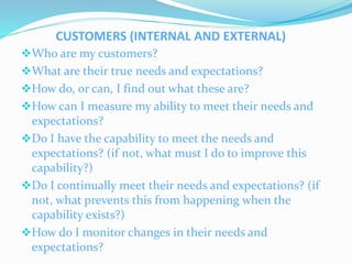 CUSTOMERS (INTERNAL AND EXTERNAL)
Who are my customers?
What are their true needs and expectations?
How do, or can, I f...