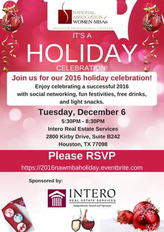 Enjoy celebrating a successful 2016
with social networking, fun festivities, free drinks,
and light snacks.
5:30PM ­ 8:30PM
Intero Real Estate Services
2800 Kirby Drive, Suite B242
Houston, TX 77098
Tuesday, December 6 
Join us for our 2016 holiday celebration!
https://2016nawmbaholiday.eventbrite.com
HOLIDAY
IT'S A
CELEBRATION!
Please RSVP
Sponsored by:
 