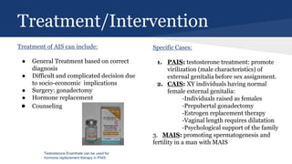 Treatment/Intervention
Treatment of AIS can include:
● General Treatment based on correct
diagnosis
● Difficult and complicated decision due
to socio-economic implications
● Surgery: gonadectomy
● Hormone replacement
● Counseling
Specific Cases:
1. PAIS: testosterone treatment: promote
virilization (male characteristics) of
external genitalia before sex assignment.
2. CAIS: XY individuals having normal
female external genitalia:
-Individuals raised as females
-Prepubertal gonadectomy
-Estrogen replacement therapy
-Vaginal length requires dilatation
-Psychological support of the family
3. MAIS: promoting spermatogenesis and
fertility in a man with MAIS
Testosterone Enanthate can be used for
hormone replacement therapy in PAIS
 