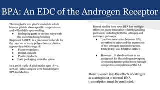 BPA: An EDC of the Androgen Receptor
Thermoplastic are plastic materials which
become pliable above specific temperatures
and will solidify upon cooling.
● Reshaping parts in various ways with
the use of molding/bending
Bisphenol A (BPA) is a precursor molecule for
the creation of many polycarbonate plastics.
appears in a wide range of:
● Flame-retardants
● Dental sealants
● Plastic products
● Food packaging since the 1960s
In a 2008 study of adult males ages 18-71,
90% of urine samples were found to have
BPA metabolites
Recent studies have soon BPA has multiple
effects on many endocrine related signalling
pathways; including both the estrogen and
androgen pathways.
● positive association between BPA
excretion in urine and the expression
of two estrogen-responsive genes,
ESR2 (ERβ) and ESRRA (ERRα )
● However... It also functions as an
antagonist for the androgen receptor;
decreasing transcription rates through
competitive competition of the AR
More research into the effects of estrogen
as a antagonist to normal DNA
transcription must be conducted.
 