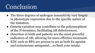 Conclusion
● The three degrees of androgen insensitivity vary largely
in phenotypic expression due to the specific nature of
the mutation.
● Genetic variation may contribute to the polymorphism
of the N-terminus; facilitating AR defectiveness.
● Detection at birth and puberty are the most powerful
indicators of AR; allowing for more effective treatment.
● EDC such as BPA are proven to act as both E2 agonist
and testosterone antagonist….so limit your intake.
 