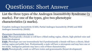 Questions: Short Answer
List the three types of the Androgen Insensitivity Syndrome (3
marks). For one of the types, give two phenotypic
characteristics (2 marks).
Complete Androgen Insensitivity (CAIS), Partial Androgen Insensitivity (PAIS) and Mild
Androgen Insensitivity (MAIS).
Phenotypic Characteristics Include:
CAIS- Phenotypically a female so will have a blind ending vagina, clitoris, high-pitched voice and
breast development
PAIS- Phenotype can vary tremendously but if predominantly a female will have a clitoris, blind-
ending vagina and public hair. Predominantly a male will have a micropenis and may have one or
two testis. Ambiguous patients may have a mix of these characteristics.
MAIS-Phenotypically a male so will have testes and gynecomastia (breast development)
 