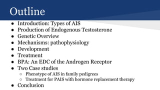 Outline
● Introduction: Types of AIS
● Production of Endogenous Testosterone
● Genetic Overview
● Mechanisms: pathophysiology
● Development
● Treatment
● BPA: An EDC of the Androgen Receptor
● Two Case studies
○ Phenotype of AIS in family pedigrees
○ Treatment for PAIS with hormone replacement therapy
● Conclusion
 