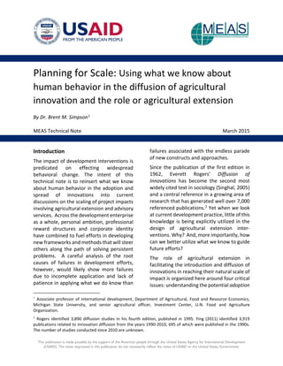 Planning for Scale: Using what we know about
human behavior in the diffusion of agricultural
innovation and the role or agricultural extension
By Dr. Brent M. Simpson1
MEAS Technical Note March 2015
Introduction
The impact of development interventions is
predicated on effecting widespread
behavioral change. The intent of this
technical note is to reinsert what we know
about human behavior in the adoption and
spread of innovations into current
discussions on the scaling of project impacts
involving agricultural extension and advisory
services. Across the development enterprise
as a whole, personal ambition, professional
reward structures and corporate identity
have combined to fuel efforts in developing
new frameworks and methods that will steer
others along the path of solving persistent
problems. A careful analysis of the root
causes of failures in development efforts,
however, would likely show more failures
due to incomplete application and lack of
patience in applying what we do know than
1
Associate professor of international development, Department of Agricultural, Food and Resource Economics,
Michigan State University, and senior agricultural officer, Investment Center, U.N. Food and Agriculture
Organization.
2
Rogers identified 3,890 diffusion studies in his fourth edition, published in 1995. Ying (2011) identified 3,919
publications related to innovation diffusion from the years 1990-2010, 695 of which were published in the 1990s.
The number of studies conducted since 2010 are unknown.
failures associated with the endless parade
of new constructs and approaches.
Since the publication of the first edition in
1962, Everett Rogers’ Diffusion of
Innovations has become the second most
widely cited text in sociology (Singhal, 2005)
and a central reference in a growing area of
research that has generated well over 7,000
referenced publications.2 Yet when we look
at current development practice, little of this
knowledge is being explicitly utilized in the
design of agricultural extension inter-
ventions. Why? And, more importantly, how
can we better utilize what we know to guide
future efforts?
The role of agricultural extension in
facilitating the introduction and diffusion of
innovations in reaching their natural scale of
impact is organized here around four critical
issues: understanding the potential adoption
This publication is made possible by the support of the American people through the United States Agency for International Development
(USAID). The views expressed in this publication do not necessarily reflect the views of USAID or the United States Government.
 