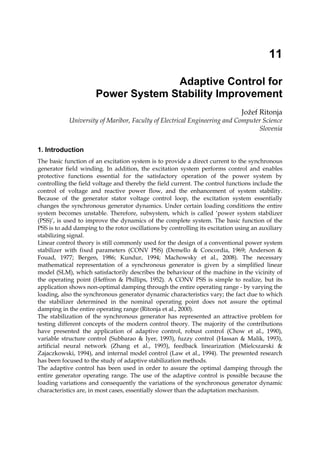 11
Adaptive Control for
Power System Stability Improvement
Jožef Ritonja
University of Maribor, Faculty of Electrical Engineering and Computer Science
Slovenia
1. Introduction
The basic function of an excitation system is to provide a direct current to the synchronous
generator field winding. In addition, the excitation system performs control and enables
protective functions essential for the satisfactory operation of the power system by
controlling the field voltage and thereby the field current. The control functions include the
control of voltage and reactive power flow, and the enhancement of system stability.
Because of the generator stator voltage control loop, the excitation system essentially
changes the synchronous generator dynamics. Under certain loading conditions the entire
system becomes unstable. Therefore, subsystem, which is called ‘power system stabilizer
(PSS)’, is used to improve the dynamics of the complete system. The basic function of the
PSS is to add damping to the rotor oscillations by controlling its excitation using an auxiliary
stabilizing signal.
Linear control theory is still commonly used for the design of a conventional power system
stabilizer with fixed parameters (CONV PSS) (Demello & Concordia, 1969; Anderson &
Fouad, 1977; Bergen, 1986; Kundur, 1994; Machowsky et al., 2008). The necessary
mathematical representation of a synchronous generator is given by a simplified linear
model (SLM), which satisfactorily describes the behaviour of the machine in the vicinity of
the operating point (Heffron & Phillips, 1952). A CONV PSS is simple to realize, but its
application shows non-optimal damping through the entire operating range - by varying the
loading, also the synchronous generator dynamic characteristics vary; the fact due to which
the stabilizer determined in the nominal operating point does not assure the optimal
damping in the entire operating range (Ritonja et al., 2000).
The stabilization of the synchronous generator has represented an attractive problem for
testing different concepts of the modern control theory. The majority of the contributions
have presented the application of adaptive control, robust control (Chow et al., 1990),
variable structure control (Subbarao & Iyer, 1993), fuzzy control (Hassan & Malik, 1993),
artificial neural network (Zhang et al., 1993), feedback linearization (Mielcszarski &
Zajaczkowski, 1994), and internal model control (Law et al., 1994). The presented research
has been focused to the study of adaptive stabilization methods.
The adaptive control has been used in order to assure the optimal damping through the
entire generator operating range. The use of the adaptive control is possible because the
loading variations and consequently the variations of the synchronous generator dynamic
characteristics are, in most cases, essentially slower than the adaptation mechanism.
 
