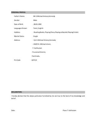 PERSONAL PROFILE:
Father’sName :Mr.S.Michael AntonyKennedy
Gender :Male
Date of Birth : 08.05.1992
Languages Known :Tamil,English
Hobbies : ReadingBooks,PlayingChess,Playingvolleyball,PlayingCricket.
Marital Status :Single
Address : S/o S.Michael AntonyKennedy
: 243/8 St. Michael street,
:T. Kallikulam
:TirunelveliDistrict,
:Tamilnadu.
PinCode : 627113
DECLARATION:
I hereby declare that the above particulars furnished by me are true to the best of my knowledge and
belief.
Date: Place:T.Kallikulam
 