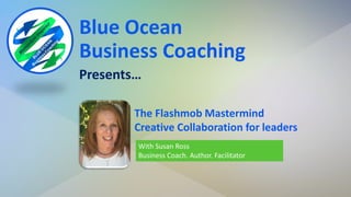 Blue Ocean
Business Coaching
Presents…
With Susan Ross
Business Coach. Author. Facilitator
The Flashmob Mastermind
Creative Collaboration for leaders
 