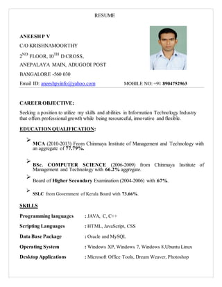 RESUME
ANEESHP V
C/O KRISHNAMOORTHY
2ND
FLOOR, 10TH
D CROSS,
ANEPALAYA MAIN, ADUGODI POST
BANGALORE -560 030
Email ID: aneeshpvinfo@yahoo.com MOBILE NO: +91 8904752963
CAREER OBJECTIVE:
Seeking a position to utilize my skills and abilities in Information Technology Industry
that offers professional growth while being resourceful, innovative and flexible.
EDUCATION QUALIFICATION:

MCA (2010-2013) From Chinmaya Institute of Management and Technology with
an aggregate of 77.79%.




BSc. COMPUTER SCIENCE (2006-2009) from Chinmaya Institute of
Management and Technology with 66.2% aggregate.


Board of Higher Secondary Examination (2004-2006) with 67%.



SSLC from Government of Kerala Board with 73.66%.

SKILLS
Programming languages : JAVA, C, C++
Scripting Languages : HTML, JavaScript, CSS
Data Base Package : Oracle and MySQL
Operating System : Windows XP, Windows 7, Windows 8,Ubuntu Linux
DesktopApplications : Microsoft Office Tools, Dream Weaver, Photoshop
 