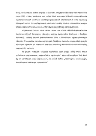 10
ktorý ponúkame ako podnet pri práci so štúdiami. Analyzované štúdie sa viažu na obdobie
rokov 1975 – 2004, ponúkame teda rozbor štúdií v rozmedzí tridsatich rokov skúmania
logoterapeutických konštrukcií v odlišných prostrediach a kontextoch. V česko-slovenskej
bibliografii nebola doposiaľ vytvorená publikácia, ktorá by štúdie o existenciálnej analýze
a logoterapii analyzovala, prípadne, ktorá by ich sústredila do jednej publikácie.
Pri porovnaní obdobia rokov 1975 – 1989 a 1990 – 2004 vzrástol záujem skúmania
logoterapeutických konceptov, nástrojov, pojmov dvojnásobne (zisťované v databáze
PsycINFO). Zvýšený záujem pravdepodobne súvisí s potenciálom logoterapeutických
nástrojov či konceptov, najmä v psychoterapii. Posúdenie životného zmyslu, účelu sa stalo
dôležitým aspektom pri hodnotení výstupov zdravotnej starostlivosti či účinnosti liečby
z perspektívy pacienta.
Na prvom svetovom kongrese logoterapie (San Diego, 1980) Frankl hlásal
poľudštenie psychoterapie, „degurufikáciu logoterapie“. Nemá túžbu vyškoliť ľudí, ktorí
by len verklíkovali „hlas svojho pána“, ale predať štafetu „nezávislým a vynaliezavým,
inovatívnym a kreatívnym osobnostiam“.
 