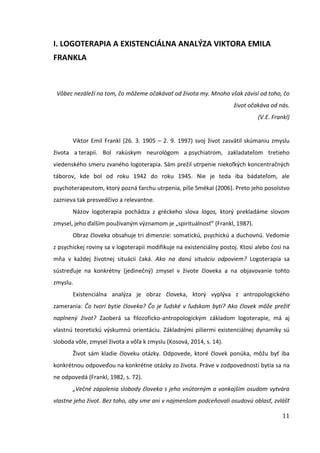 11
I. LOGOTERAPIA A EXISTENCIÁLNA ANALÝZA VIKTORA EMILA
FRANKLA
Vôbec nezáleží na tom, čo môžeme očakávať od života my. Mnoho však závisí od toho, čo
život očakáva od nás.
(V.E. Frankl)
Viktor Emil Frankl (26. 3. 1905 – 2. 9. 1997) svoj život zasvätil skúmaniu zmyslu
života a terapii. Bol rakúskym neurológom a psychiatrom, zakladateľom tretieho
viedenského smeru zvaného logoterapia. Sám prežil utrpenie niekoľkých koncentračných
táborov, kde bol od roku 1942 do roku 1945. Nie je teda iba bádateľom, ale
psychoterapeutom, ktorý pozná ťarchu utrpenia, píše Smékal (2006). Preto jeho posolstvo
zaznieva tak presvedčivo a relevantne.
Názov logoterapia pochádza z gréckeho slova logos, ktorý prekladáme slovom
zmysel, jeho ďalším používaným významom je „spirituálnosť“ (Frankl, 1987).
Obraz človeka obsahuje tri dimenzie: somatickú, psychickú a duchovnú. Vedomie
z psychickej roviny sa v logoterapii modifikuje na existenciálny postoj. Ktosi alebo čosi na
mňa v každej životnej situácii čaká. Ako na danú situáciu odpoviem? Logoterapia sa
sústreďuje na konkrétny (jedinečný) zmysel v živote človeka a na objavovanie tohto
zmyslu.
Existenciálna analýza je obraz človeka, ktorý vyplýva z antropologického
zamerania: Čo tvorí bytie človeka? Čo je ľudské v ľudskom bytí? Ako človek môže prežiť
naplnený život? Zaoberá sa filozoficko-antropologickým základom logoterapie, má aj
vlastnú teoretickú výskumnú orientáciu. Základnými piliermi existenciálnej dynamiky sú
sloboda vôle, zmysel života a vôľa k zmyslu (Kosová, 2014, s. 14).
Život sám kladie človeku otázky. Odpovede, ktoré človek ponúka, môžu byť iba
konkrétnou odpoveďou na konkrétne otázky zo života. Práve v zodpovednosti bytia sa na
ne odpovedá (Frankl, 1982, s. 72).
„Večné zápolenia slobody človeka s jeho vnútorným a vonkajším osudom vytvára
vlastne jeho život. Bez toho, aby sme ani v najmenšom podceňovali osudovú oblasť, zvlášť
 