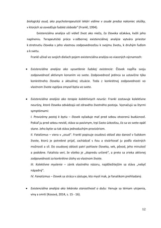 12
biologický osud, ako psychoterapeutickí lekári vidíme v osude predsa nakoniec skúšky,
v ktorých sa osvedčuje ľudská sloboda“ (Frankl, 1994).
Existenciálna analýza učí vidieť život ako niečo, čo človeka očakáva, kvôli jeho
naplneniu. Terapeutická práca v odbornej existenciálnej analýze vytvára priestor
k stretnutiu človeka s jeho vlastnou zodpovednosťou k svojmu životu, k druhým ľuďom
a k svetu.
Frankl užíval vo svojich dielach pojem existenciálna analýza vo viacerých významoch:
Existenciálna analýza ako vysvetlenie ľudskej existencie: Človek napĺňa svoju
zodpovednosť aktívnym konaním vo svete. Zodpovednosť jedinca sa ustavične týka
konkrétneho človeka a aktuálnej situácie. Teda z konkrétnej zodpovednosti vo
vlastnom živote vyplýva zmysel bytia vo svete.
Existenciálna analýza ako terapia kolektívnych neuróz: Frankl zostavuje kolektívne
neurózy, ktoré človeka odvádzajú od zdravého životného postoja. Vyznačujú sa štyrmi
symptómami:
I. Provizórny postoj k bytiu – človek vyžaduje mať pred sebou otvorenú budúcnosť.
Pokiaľ ju pred sebou nevidí, stáva sa pasívnym, trpí často úzkosťou, čo sa vo svete opäť
stane. Jeho bytie sa tak stáva jednoduchým provizóriom.
II. Fatalizmus – viera v „osud“. Frankl popisuje osudovú oblasť ako danosť v ľudskom
živote, ktorú je potrebné prijať, zachádzať s ňou a stvárňovať ju podľa vlastných
možností a síl. Do osudovej oblasti patrí pohlavie človeka, vek, pôvod, jeho minulosť
a podobne. Fatalista verí, že všetko je „dopredu určené“, a preto sa zrieka aktívnej
zodpovednosti za konkrétne úlohy vo vlastnom živote.
III. Kolektívne myslenie – zánik vlastného názoru, najdôležitejším sa stáva „nebyť
nápadný“. 
IV. Fanatizmus – človek sa stráca v zástupe, kto myslí inak, je fanatikom prehliadaný.
Existenciálna analýza ako lekárska starostlivosť o dušu: Venuje sa témam utrpenia,
viny a smrti (Kosová, 2014, s. 15 - 16).
 
