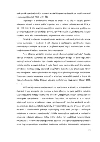 15
a zároveň k rozvoju vlastného utvárania vonkajšieho sveta s akceptáciou svojich možností
i obmedzení (Smékal, 2014, s. 39 - 40).
Logoterapia a existenciálna analýza sa snažia o to, aby v človeku posilnili
schopnosť milovať, pracovať, znášať utrpenie a viac sa radovať zo života (Kosová, 2014, s.
15 - 17). Patrí k tým psychoterapeutickým smerom, ktoré sú zamerané osobitne na
špecificky ľudské stránky existencie človeka. Ich východiskom je „existenciálna analýza“
ľudského bytia, jeho sebauvedomenie, zodpovednosť, jeho poslanie a sloboda.
Základný predpoklad skutočnej ľudskej existencie, a zároveň jej ústredný motív,
vníma logoterapia v tendencii či vôli človeka k nachádzaniu objektívneho zmyslu
v konkrétnych životných situáciách a k napĺňaniu tohto zmyslu rozhodnutiami a činmi,
ktorými objavené hodnoty vo svojom živote uskutočňuje.
Práve dôraz na vonkajším zmyslom sprostredkované „sebapresiahnutie“ človeka,
odlišuje kvalitatívnu logoterapiu od smerov zakotvených v biológii a v psychológii, ktoré
redukujú účelnosť duševného života človeka na jednoduchú homeostatickú autoreguláciu
v službe prežitia a rozvoja jedinca či rodu. Oproti tomu existenciálne analytické poňatie
prirodzenej ľudskej potreby objavovať a napĺňať vo svete hodnoty presahujúce nároky
vlastného prežitia a sebauplatnenia vnáša do psychoterapeutickej ontológie nový rozmer.
Tento nový pohľad nepopiera platnosť a užitočnosť doterajších poňatí v úrovni ich
vlastného bádania a liečby. Objavuje však pre psychoterapiu nový rozmer (Balcar, 1995,
s. 127).
Vedľa svojej elementárnej terapeutickej využiteľnosti v prípadoch „existenciálnej
frustrácie“, teda zmarenia vôle k zmyslu v živote človeka, má svoje zvláštne indikácie.
Logoterapeutické metódy uplatňujeme pri liečbe „noogénnych neuróz“, vznikajúcich ako
patologické vyrovnávanie s existenciálnou frustráciou. Ich využitie je aj u neuróz
a telesných ochorení v tradičnom zmysle „psychogénnych“ tam, kde vzniknuté poruchy
osobnostnej a psychosomatickej dynamiky či vývoja možno úspešne prekonať otvorením
možnosti a uskutočnením predtým neprístupnej voľby iného prístupu k doterajším
problémom v priestore „noodynamiky“. Zväčša somatogénne, orgánové a psychotické
ochorenia vyžadujú základnú liečbu iného druhu. Ich prežitková fenomenológia,
vytvárajúca sa reaktívne na takom podklade, obsahuje určité prvky liečebne ovplyvniteľné
práve logoterapeutickými metódami, budovanie odlišného hodnotového sebapoňatia
 