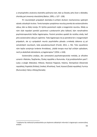 16
a zmysluplného utvárania vlastného počínania tam, kde sa človeku jeho život v dôsledku
choroby javí zmarený a bezúčelný (Balcar, 1995, s. 127 - 128).
Pri neurotických prípadoch dochádza k určitým druhom mechanizmov spätných
väzieb a bludných kruhov. Tento komplex symptómov neurózy preniká do existenciálneho
vákua, kde sa ďalej rozvíja. Pri týchto pacientoch nejde o noogenickú neurózu. Nikdy sa
nám však nepodarí pomôcť pacientovi s prekonaním jeho ťažkostí, kým nenahradíme
psychoterapeutickú liečbu logoterapiou. Pacient prestáva upadať do recidívy vtedy, keď
jeho existenciálne vákuum zaplníme. Teda logoterapia nie je potrebná len v noogenických
prípadoch, ale aj v prípadoch neuróz psychického pôvodu a niekedy dokonca aj pri
somatických neurózach, teda pseudoneurózach (Frankl, 2011, s. 92). Toto vysvetlenie
nám lepšie ozrejmuje tvrdenie Arnoldovej: „Každá terapia musí byť určitým spôsobom,
nech je akokoľvek obmedzená, aj logoterapiou“ (1954, s. 618).
Existenciálna analýza, ako samostatná psychoterapeutická metóda, je oficiálne
uznaná v Rakúsku, Švajčiarsku, Českej republike a Rumunsku. K jej predstaviteľom patrí1:
Lukas a Längle (Rakúsko); Hitková, Klastová Pappová, Halama, Stempelová (Slovenská
republika); Popielski (Poľsko); Smékal, Křivohlavý, Tavel, Kosová (Česká republika); Furnica
(Rumunsko); Fabry a Wong (Kanada).
1
Uvádzame iba niektorých predstaviteľov pre doplnenie základných informácií o logoterapii a existenciálnej
analýze.
 
