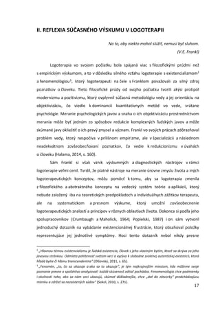 17
II. REFLEXIA SÚČASNÉHO VÝSKUMU V LOGOTERAPII
Na to, aby niekto mohol slúžiť, nemusí byť sluhom.
(V.E. Frankl)
Logoterapia vo svojom počiatku bola spájaná viac s filozofickými prúdmi než
s empirickým výskumom, a to v dôsledku silného vzťahu logoterapie s existencializmom2
a fenomenológiou3, ktorý logoterapeuti na čele s Franklom považovali za silný zdroj
poznatkov o človeku. Tieto filozofické prúdy od svojho počiatku tvorili akýsi protipól
modernizmu a pozitivizmu, ktorý ovplyvnil súčasnú metodológiu vedy a jej orientáciu na
objektivizáciu, čo viedlo k dominancii kvantitatívnych metód vo vede, vrátane
psychológie. Meranie psychologických javov a snaha o ich objektivizáciu prostredníctvom
merania môže byť jedným zo spôsobov redukcie komplexných ľudských javov a môže
skúmané javy oklieštiť o ich pravý zmysel a význam. Frankl vo svojich prácach zdôrazňoval
problém vedy, ktorý nespočíva v prílišnom empirizme, ale v špecializácii a následnom
neadekvátnom zovšeobecňovaní poznatkov, čo vedie k redukcionizmu v úvahách
o človeku (Halama, 2014, s. 160).
Sám Frankl si však vznik výskumných a diagnostických nástrojov v rámci
logoterapie veľmi cenil. Tvrdil, že platné nástroje na meranie úrovne zmyslu života a iných
logoterapeutických konceptov, môžu pomôcť k tomu, aby sa logoterapia zmenila
z filozofického a abstraktného konceptu na vedecký systém teórie a aplikácií, ktorý
nebude založený iba na teoretických predpokladoch a individuálnych zážitkov terapeuta,
ale na systematickom a presnom výskume, ktorý umožní zovšeobecnenie
logoterapeutických znalostí a princípov v rôznych oblastiach života. Dokonca si podľa jeho
spolupracovníkov (Crumbaugh a Maholick, 1964; Popielski, 1987) i on sám vytvoril
jednoduchý dotazník na vybádanie existencionálnej frustrácie, ktorý obsahoval položky
reprezentujúce jej jednotlivé symptómy. Hoci tento dotazník nebol nikdy presne
2
„Hlavnou témou existencializmu je ľudská existencia, človek s jeho vlastným bytím, ktoré sa skrýva za jeho
javovou stránkou. Odmieta pohltenosť svetom vecí a vyzýva k slobodne zvolenej autentickej existencii, ktorá
hľadá bytie či hlbinu transcendentna“ (Olšovský, 2011, s. 65).
3
„Fenomén, „to, čo sa ukazuje a ako sa to ukazuje“, je tým najkrajnejším miestom, kde môžeme svoje
poznanie presne a spoľahlivo analyzovať: každá skúsenosť odtiaľ pochádza. Fenomenológia chce podmienky
i okolnosti toho, ako sa nám veci ukazujú, skúmať dôkladnejšie, chce „dať do zátvorky“ predchádzajúcu
mienku a zdržať sa nezaistených súdov“ (Sokol, 2010, s. 271).
 