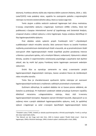18
skúmaný, Franklova aktivita slúžila ako inšpirácia ďalším autorom (Halama, 2014, s. 162).
Lukas4(1972) mala podobný názor, vyjadrila ho zostrojením jedného z najznámejších
nástrojov na meranie existenciálneho vákua, ktorý sa nazýva Logo-test.
Tento záujem a záštita vedúcich osobností logoterapie boli silnou motiváciou
k rozvoju empirického výskumu v logoterapii. Guttmann (1996) v článku, ktorý bol
publikovaný v časopise International Journal of Logotherapy and Existential Analysis,
zmapoval situáciu v oblasti výskumu v rámci logoterapie. Svojou analýzou identifikuje tri
fázy logoterapeutického výskumu:
Prvé obdobie začalo vydaním prvých Franklových kníh 5 v štyridsiatych
a päťdesiatych rokoch minulého storočia. Bolo zamerané hlavne na úvodné Franklove
myšlienky prostredníctvom deskriptívnych štúdií a kazuistík, ale aj prostredníctvom štúdií
overujúcich efekt logoterapeutických metód (napríklad použitie paradoxnej intencie
u klientov s poruchami spánku, reči a mnohými fóbiami, nutkaniami). Výskumníci z oblasti
klinicky, sociálne či experimentálne orientovanej psychológie a psychiatrie boli dychtiví
ukázať, ako by mohli byť pojmy Franklovej teórie logoterapie overované vedeckým
výskumom.
Druhá fáza sa vyznačuje zameraním na vývoj a overovanie prvých
logoterapeutických diagnostických nástrojov, časovo zaradená hlavne do šesťdesiatych
rokov minulého storočia.
Tretia fáza je charakterizovaná využívaním týchto nástrojov pri overovaní
logoterapeutických konštrukcií a myšlienok v odlišných prostrediach a kontextoch.
Guttmann zdôrazňuje, že uvedené obdobia nie sú časovo presne oddelené, ale
čiatočne sa prekrývajú. Pri hodnotení uvedených období prisudzuje Guttmann najväčšiu
dôležitosť meraciemu a diagnostickému nástroju, ktorý slúži k meraniu
logoterapeutických konceptov. Nepopiera význam klinických kazuistík, objavujúcich sa vo
zvýšenej miere v prvých obdobiach logoterapeutického výskumu, tvrdí, že spoľahlivý
výskum v logoterapii sa začal s rozvojom špecifických logoterapeutických testov
4
Elisabeth Lukas (*1942, Viedeň) je rakúska psychoterapeutka a klinická psychologička. Frankl ju oceňuje
ako svoju najvernejšiu žiačku.
5
Der Mensch vor der Frage nach dem Sinn, 1945 (v českom vydaní: Člověk hledá smysl - Úvod do
logoterapie, 1994) a Ärtzliche Seelsorge, 1946 (v českom vydaní: Lekářská péče o duši, 2006);
 