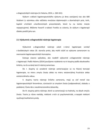 19
a diagnostických nástrojov (in Halama, 2014, s. 160-161).
Výskum v oblasti logoterapeutického výskumu je dnes zastúpený viac ako 600
štúdiami (s výnimkou ešte väčšieho množstva diplomových a dizertačných prác, kníh,
kapitol v knihách a konferenčných prezentáciách, ktoré tu na tomto mieste
nepopisujeme). Môžeme hovoriť o radosti Frankla zo zistenia, že výskum v logoterapii
ďaleko predčil jeho sen.
2.1 Výskumné a diagnostické nástroje logoterapie
Výskumné a diagnostikcé nástroje začali v rámci logoterapie vznikať
v šesťdesiatych rokov 20. storočia preto, aby mohli slúžiť vo výskume zameranom na
overovanie logoterapeutických konceptov.
Existuje viacero spôsobov, ako rozdeliť výskumné a diagnostické nástroje
v logoterapii. Podľa Halamu (2014) použijeme rozdelenie na tri skupiny podľa obsahového
kritéria, na čo sa daný test či nástroj zameriava.
Do I. skupiny sú zaradené nástroje zameriavajúce sa na hlavný koncept
logoterapie, na mieru zmyslu života alebo na mieru existenciálnej frustrácie alebo
existenciálneho vákua.
II. skupinu tvoria nástroje širšieho zamerania, majú za cieľ merať viac
logoterapeutických fenoménov, súvisiacich so zmyslom života (zodpovednosť, slobodu a
podobne). Často ide o viacdimenzionálne dotazníky.
Do III. skupiny patria nástroje, ktoré sa zameriavajú na hodnoty, na obsah zmyslu
života. Tvoria ju rôzne metódy, niektoré z nich sú psychometrické, a naopak niektoré
využívajú kvalitatívne prvky.
 