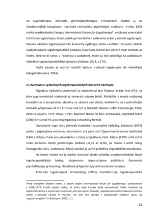 22
na psychoterapiu, závislosti, gerontopsychológiu, v neskoršom období aj vo
všeobecnejších časopisoch, napríklad s tematikou psychológie osobnosti. V roku 1978
vzniká medzinárodný časopis International Forum for Logotherapy6 vydávaný americkým
Inštitútom logoterapie, ktorý publikuje teoretické i výskumné práce v oblasti logoterapie.
Viacere národné logoterapeutické komunity vydávajú, alebo v určitom časovom období
vydávali lokálne logoterapeutické časopisy (napríklad Journal des Viktor Frankl Instituts vo
Viedni, Ricerca di Senso v Taliansku a podobne), ktoré sa tiež podieľajú na publikovaní
výsledkov logoterapeutického výskumu (Halama, 2014, s.173).
Podľa obsahu je možné rozdeliť výskum v oblasti logoterapie do niekoľkých
kategórií (Halama, 2014):
A) Overovanie výskumných logoterapeutických meracích nástrojov
Najväčšiu výskumnú pozornosť tu zaznamenal test Purpose in Life Test (PIL), na
jeho psychometrické vlastnosti sa zameralo viacero štúdií. Reliabilita v zmysle vnútornej
konzistencie a temporálnej stability sa ukázala ako dobrá, koeficienty sa v jednotlivých
štúdiách pohybovali od 0,7 až tesne nad 0,9 (v štúdiách Halama, 2009; Crumbaugh, 1968;
Reker a Cousins, 1979; Reker, 1999). Niektoré štúdie PIL boli i kritizované, napríklad Reker
(2000) kritizoval PIL aj za nesympatický a chaotický formát.
Overovanie Logo testu prinieslo čiastočne rozporuplné výsledky. Lukasová (1997)
písala o uspokojivej vnútornej konzistencii pre prvú časť (Spearman-Brownov koeficient
0,84) a dobrej zhode posudzovateľov v tretej projektívnej časti. Balcar (1995) zistil veľmi
nízku koreláciu medzi jednotlivými časťami (-0,01 až 0,24), čo hovorí o veľmi nízkej
homogenite testu. Guttmann (1996) naznačil aj určité problémy lingvistického charakteru.
Na tomto mieste nie je možné menovať všetky výsledky psychometrických štúdií
logoterapeutických testov, záujemcom doporučujeme publikáciu Existencial
psychotherapy of meaning: Handbook of logotherapy and existencial analysis.
Americký logoterapeut Schulenberg (2003) charakterizuje logoterapeutický
6
Pred tridsiatimi šiestimi rokmi, v prvom vydaní International Forum for Logotherapy, uverejnenom
v 1978/1979, Frankl vyjadril nádej, že tento nový časopis bude prezentovať články založené na
experimentálnom a empirickom overovaní jeho koncepcie. Povedal: „Logoterapia sa týka hľadania významu
nielen v rozmedzí zdravia či morálky, ale skôr ako jedným z podstatných ľudských javov, ba
najpodstatnejším“ (in Batthyany, 2005, s.1).
 